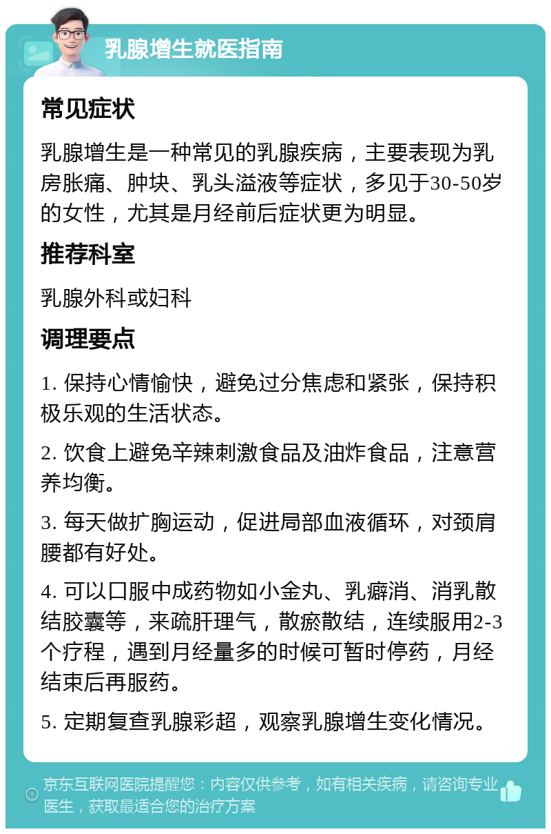 乳腺增生就医指南 常见症状 乳腺增生是一种常见的乳腺疾病，主要表现为乳房胀痛、肿块、乳头溢液等症状，多见于30-50岁的女性，尤其是月经前后症状更为明显。 推荐科室 乳腺外科或妇科 调理要点 1. 保持心情愉快，避免过分焦虑和紧张，保持积极乐观的生活状态。 2. 饮食上避免辛辣刺激食品及油炸食品，注意营养均衡。 3. 每天做扩胸运动，促进局部血液循环，对颈肩腰都有好处。 4. 可以口服中成药物如小金丸、乳癖消、消乳散结胶囊等，来疏肝理气，散瘀散结，连续服用2-3个疗程，遇到月经量多的时候可暂时停药，月经结束后再服药。 5. 定期复查乳腺彩超，观察乳腺增生变化情况。