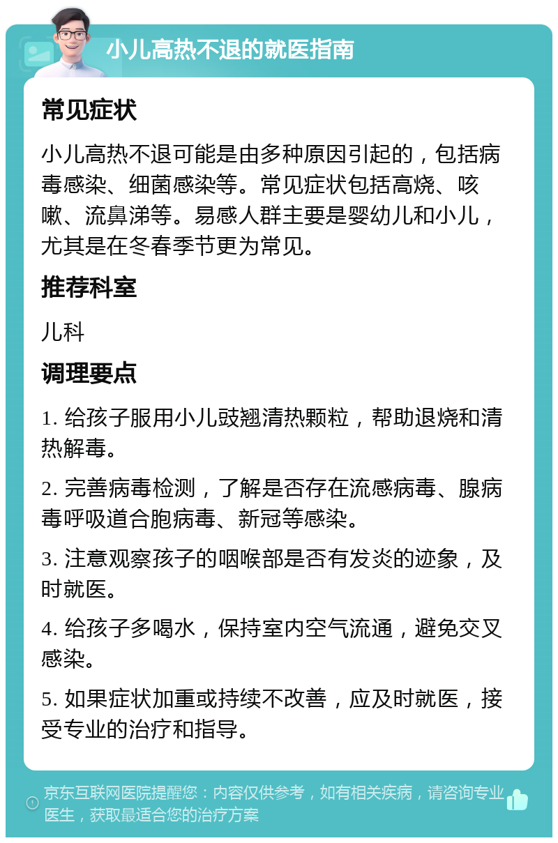 小儿高热不退的就医指南 常见症状 小儿高热不退可能是由多种原因引起的，包括病毒感染、细菌感染等。常见症状包括高烧、咳嗽、流鼻涕等。易感人群主要是婴幼儿和小儿，尤其是在冬春季节更为常见。 推荐科室 儿科 调理要点 1. 给孩子服用小儿豉翘清热颗粒，帮助退烧和清热解毒。 2. 完善病毒检测，了解是否存在流感病毒、腺病毒呼吸道合胞病毒、新冠等感染。 3. 注意观察孩子的咽喉部是否有发炎的迹象，及时就医。 4. 给孩子多喝水，保持室内空气流通，避免交叉感染。 5. 如果症状加重或持续不改善，应及时就医，接受专业的治疗和指导。