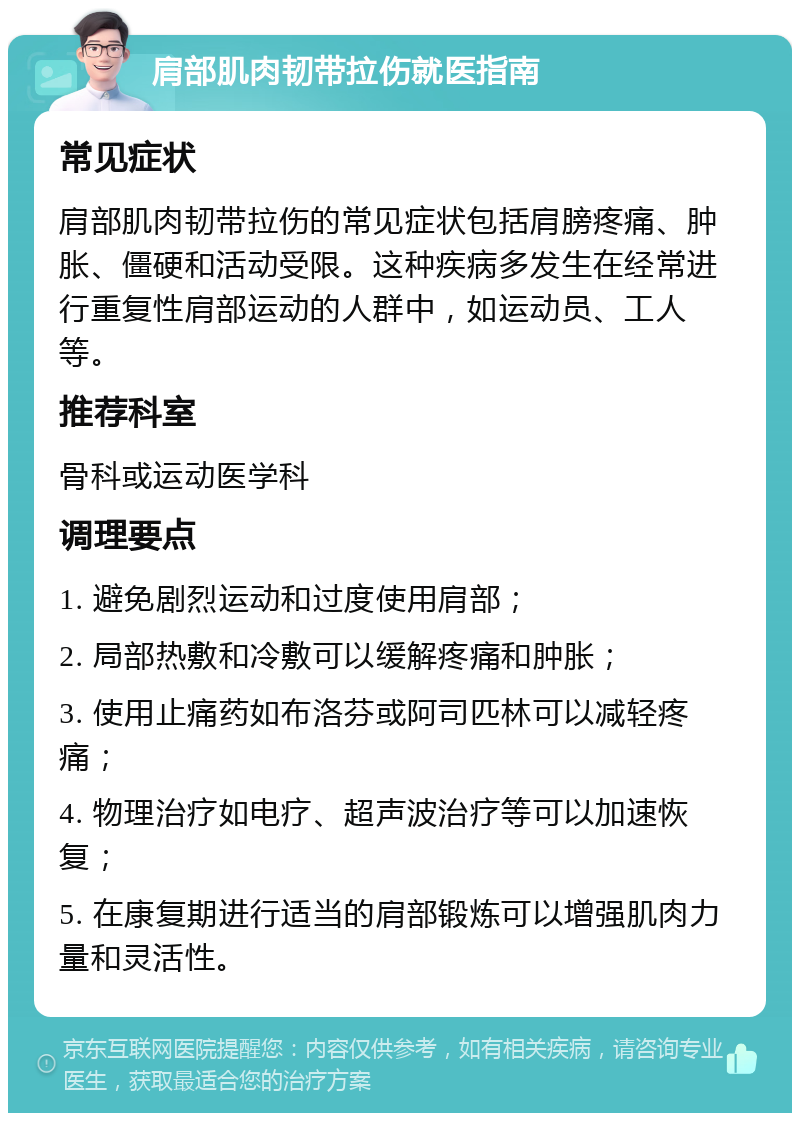 肩部肌肉韧带拉伤就医指南 常见症状 肩部肌肉韧带拉伤的常见症状包括肩膀疼痛、肿胀、僵硬和活动受限。这种疾病多发生在经常进行重复性肩部运动的人群中，如运动员、工人等。 推荐科室 骨科或运动医学科 调理要点 1. 避免剧烈运动和过度使用肩部； 2. 局部热敷和冷敷可以缓解疼痛和肿胀； 3. 使用止痛药如布洛芬或阿司匹林可以减轻疼痛； 4. 物理治疗如电疗、超声波治疗等可以加速恢复； 5. 在康复期进行适当的肩部锻炼可以增强肌肉力量和灵活性。