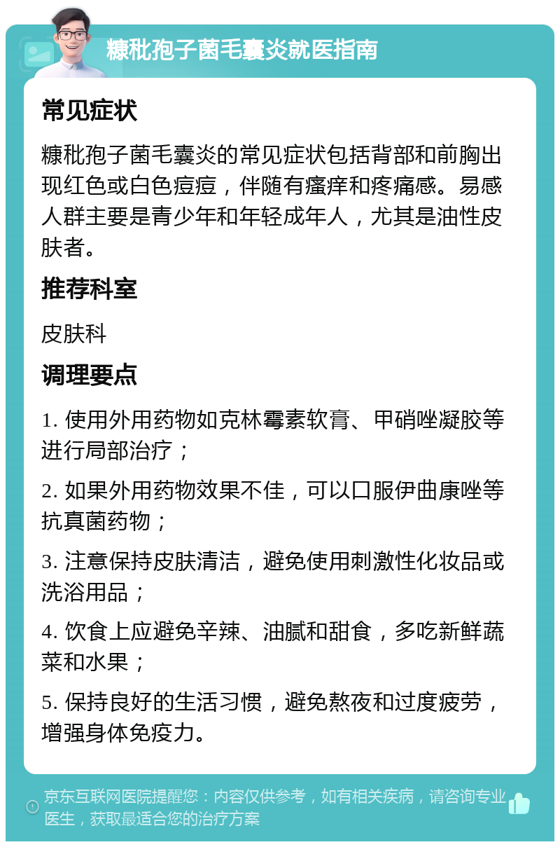 糠秕孢子菌毛囊炎就医指南 常见症状 糠秕孢子菌毛囊炎的常见症状包括背部和前胸出现红色或白色痘痘，伴随有瘙痒和疼痛感。易感人群主要是青少年和年轻成年人，尤其是油性皮肤者。 推荐科室 皮肤科 调理要点 1. 使用外用药物如克林霉素软膏、甲硝唑凝胶等进行局部治疗； 2. 如果外用药物效果不佳，可以口服伊曲康唑等抗真菌药物； 3. 注意保持皮肤清洁，避免使用刺激性化妆品或洗浴用品； 4. 饮食上应避免辛辣、油腻和甜食，多吃新鲜蔬菜和水果； 5. 保持良好的生活习惯，避免熬夜和过度疲劳，增强身体免疫力。