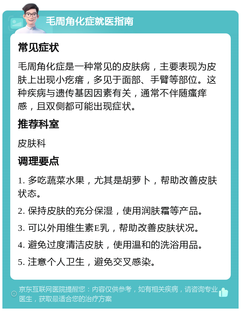 毛周角化症就医指南 常见症状 毛周角化症是一种常见的皮肤病，主要表现为皮肤上出现小疙瘩，多见于面部、手臂等部位。这种疾病与遗传基因因素有关，通常不伴随瘙痒感，且双侧都可能出现症状。 推荐科室 皮肤科 调理要点 1. 多吃蔬菜水果，尤其是胡萝卜，帮助改善皮肤状态。 2. 保持皮肤的充分保湿，使用润肤霜等产品。 3. 可以外用维生素E乳，帮助改善皮肤状况。 4. 避免过度清洁皮肤，使用温和的洗浴用品。 5. 注意个人卫生，避免交叉感染。