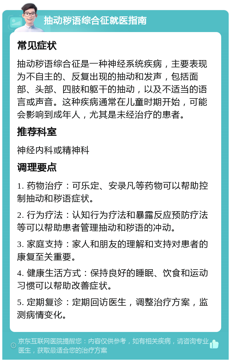 抽动秽语综合征就医指南 常见症状 抽动秽语综合征是一种神经系统疾病，主要表现为不自主的、反复出现的抽动和发声，包括面部、头部、四肢和躯干的抽动，以及不适当的语言或声音。这种疾病通常在儿童时期开始，可能会影响到成年人，尤其是未经治疗的患者。 推荐科室 神经内科或精神科 调理要点 1. 药物治疗：可乐定、安录凡等药物可以帮助控制抽动和秽语症状。 2. 行为疗法：认知行为疗法和暴露反应预防疗法等可以帮助患者管理抽动和秽语的冲动。 3. 家庭支持：家人和朋友的理解和支持对患者的康复至关重要。 4. 健康生活方式：保持良好的睡眠、饮食和运动习惯可以帮助改善症状。 5. 定期复诊：定期回访医生，调整治疗方案，监测病情变化。