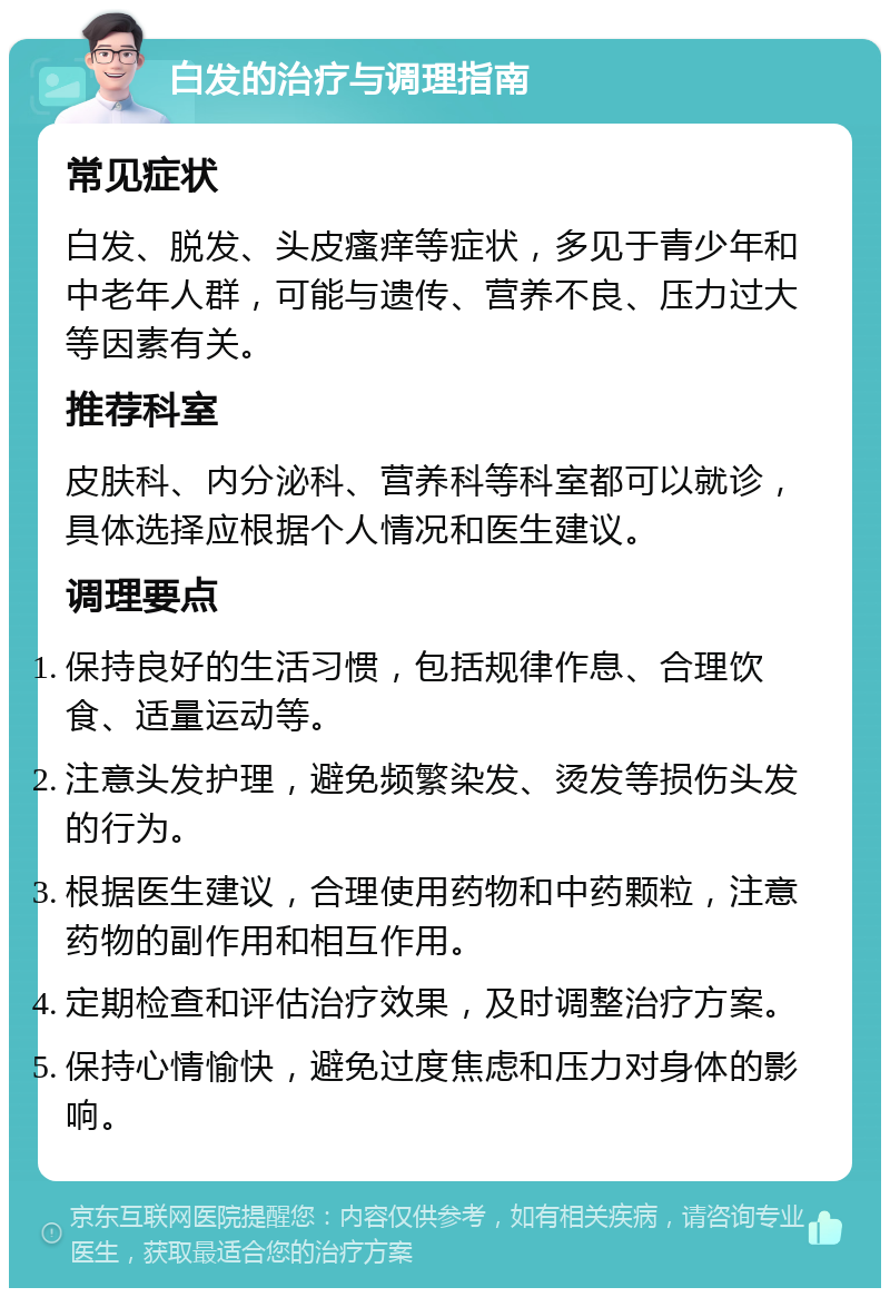 白发的治疗与调理指南 常见症状 白发、脱发、头皮瘙痒等症状，多见于青少年和中老年人群，可能与遗传、营养不良、压力过大等因素有关。 推荐科室 皮肤科、内分泌科、营养科等科室都可以就诊，具体选择应根据个人情况和医生建议。 调理要点 保持良好的生活习惯，包括规律作息、合理饮食、适量运动等。 注意头发护理，避免频繁染发、烫发等损伤头发的行为。 根据医生建议，合理使用药物和中药颗粒，注意药物的副作用和相互作用。 定期检查和评估治疗效果，及时调整治疗方案。 保持心情愉快，避免过度焦虑和压力对身体的影响。