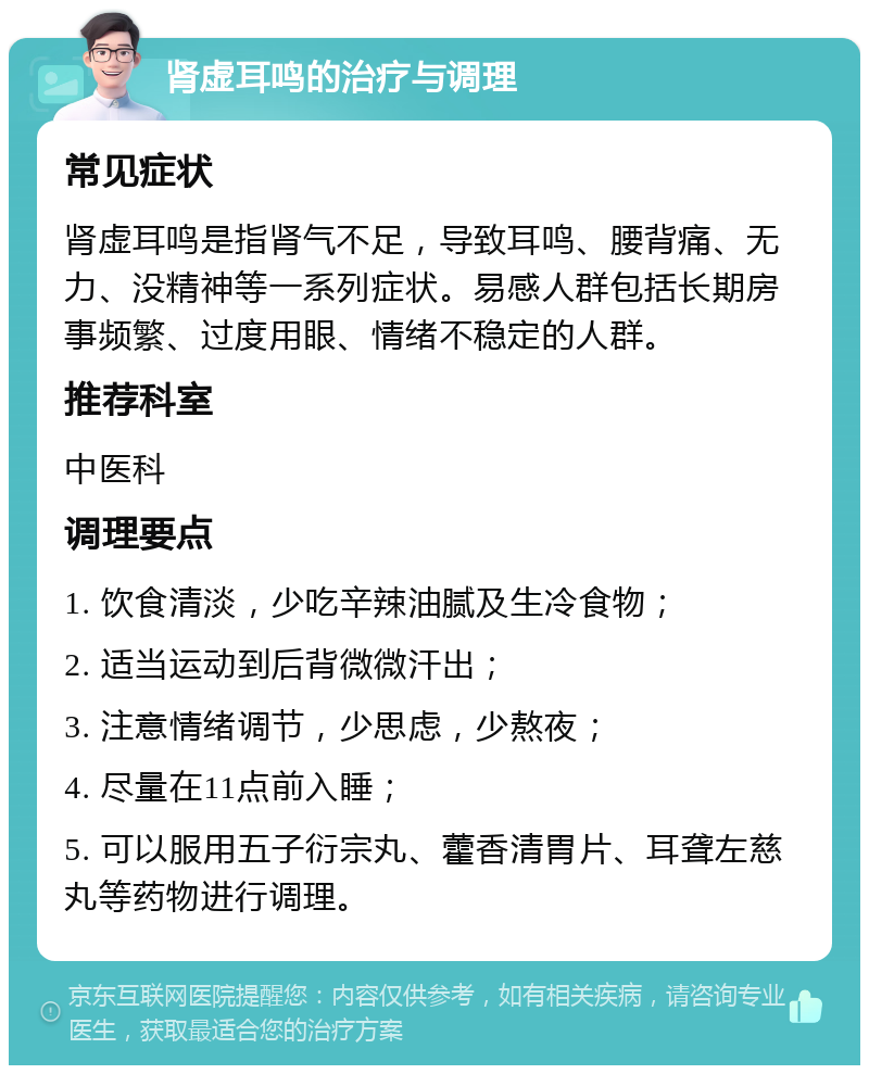 肾虚耳鸣的治疗与调理 常见症状 肾虚耳鸣是指肾气不足，导致耳鸣、腰背痛、无力、没精神等一系列症状。易感人群包括长期房事频繁、过度用眼、情绪不稳定的人群。 推荐科室 中医科 调理要点 1. 饮食清淡，少吃辛辣油腻及生冷食物； 2. 适当运动到后背微微汗出； 3. 注意情绪调节，少思虑，少熬夜； 4. 尽量在11点前入睡； 5. 可以服用五子衍宗丸、藿香清胃片、耳聋左慈丸等药物进行调理。