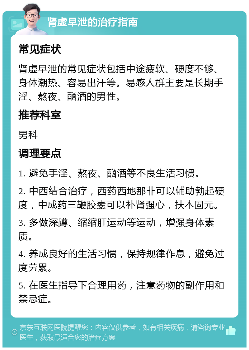 肾虚早泄的治疗指南 常见症状 肾虚早泄的常见症状包括中途疲软、硬度不够、身体潮热、容易出汗等。易感人群主要是长期手淫、熬夜、酗酒的男性。 推荐科室 男科 调理要点 1. 避免手淫、熬夜、酗酒等不良生活习惯。 2. 中西结合治疗，西药西地那非可以辅助勃起硬度，中成药三鞭胶囊可以补肾强心，扶本固元。 3. 多做深蹲、缩缩肛运动等运动，增强身体素质。 4. 养成良好的生活习惯，保持规律作息，避免过度劳累。 5. 在医生指导下合理用药，注意药物的副作用和禁忌症。