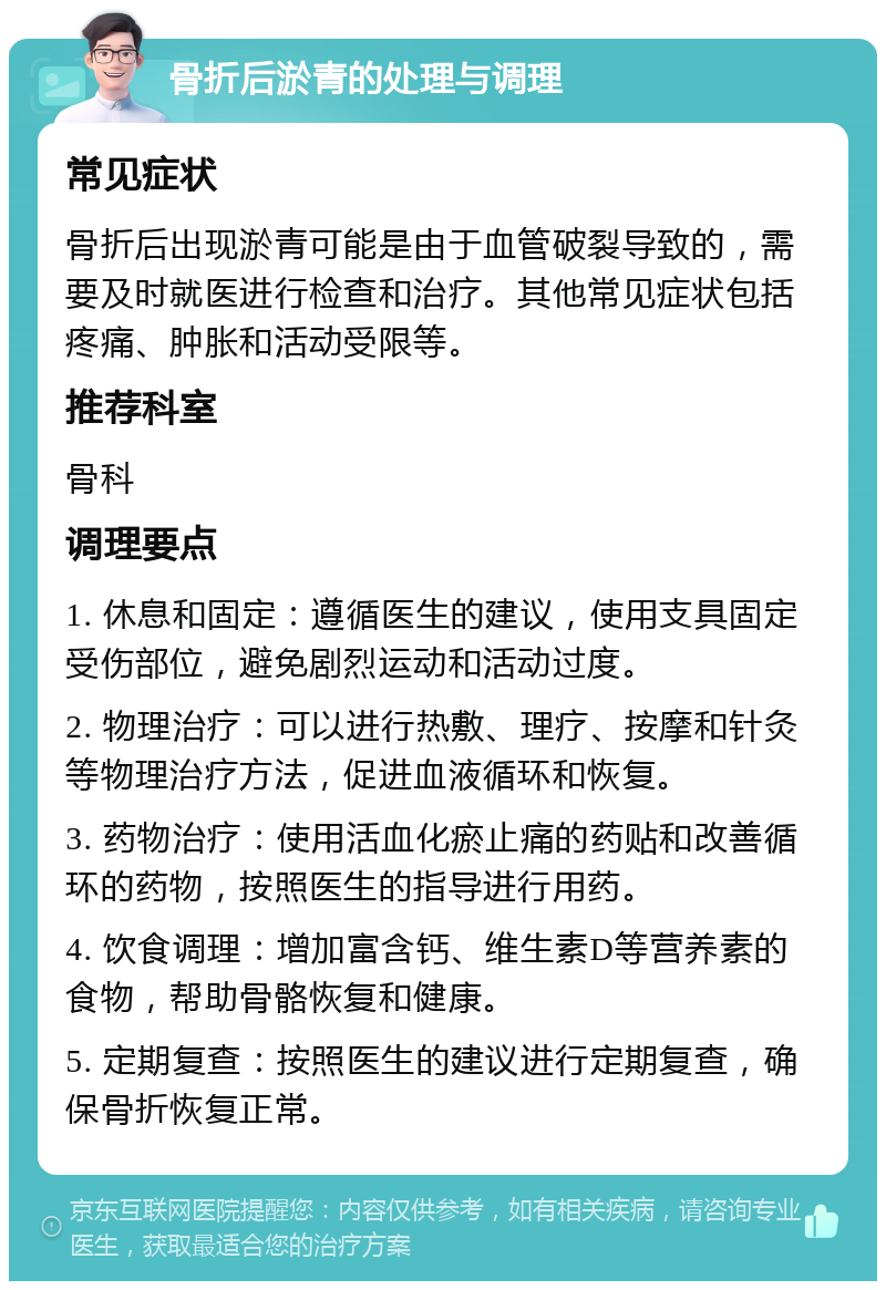 骨折后淤青的处理与调理 常见症状 骨折后出现淤青可能是由于血管破裂导致的，需要及时就医进行检查和治疗。其他常见症状包括疼痛、肿胀和活动受限等。 推荐科室 骨科 调理要点 1. 休息和固定：遵循医生的建议，使用支具固定受伤部位，避免剧烈运动和活动过度。 2. 物理治疗：可以进行热敷、理疗、按摩和针灸等物理治疗方法，促进血液循环和恢复。 3. 药物治疗：使用活血化瘀止痛的药贴和改善循环的药物，按照医生的指导进行用药。 4. 饮食调理：增加富含钙、维生素D等营养素的食物，帮助骨骼恢复和健康。 5. 定期复查：按照医生的建议进行定期复查，确保骨折恢复正常。