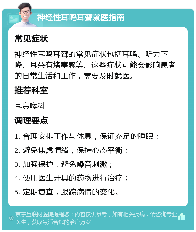 神经性耳鸣耳聋就医指南 常见症状 神经性耳鸣耳聋的常见症状包括耳鸣、听力下降、耳朵有堵塞感等。这些症状可能会影响患者的日常生活和工作，需要及时就医。 推荐科室 耳鼻喉科 调理要点 1. 合理安排工作与休息，保证充足的睡眠； 2. 避免焦虑情绪，保持心态平衡； 3. 加强保护，避免噪音刺激； 4. 使用医生开具的药物进行治疗； 5. 定期复查，跟踪病情的变化。