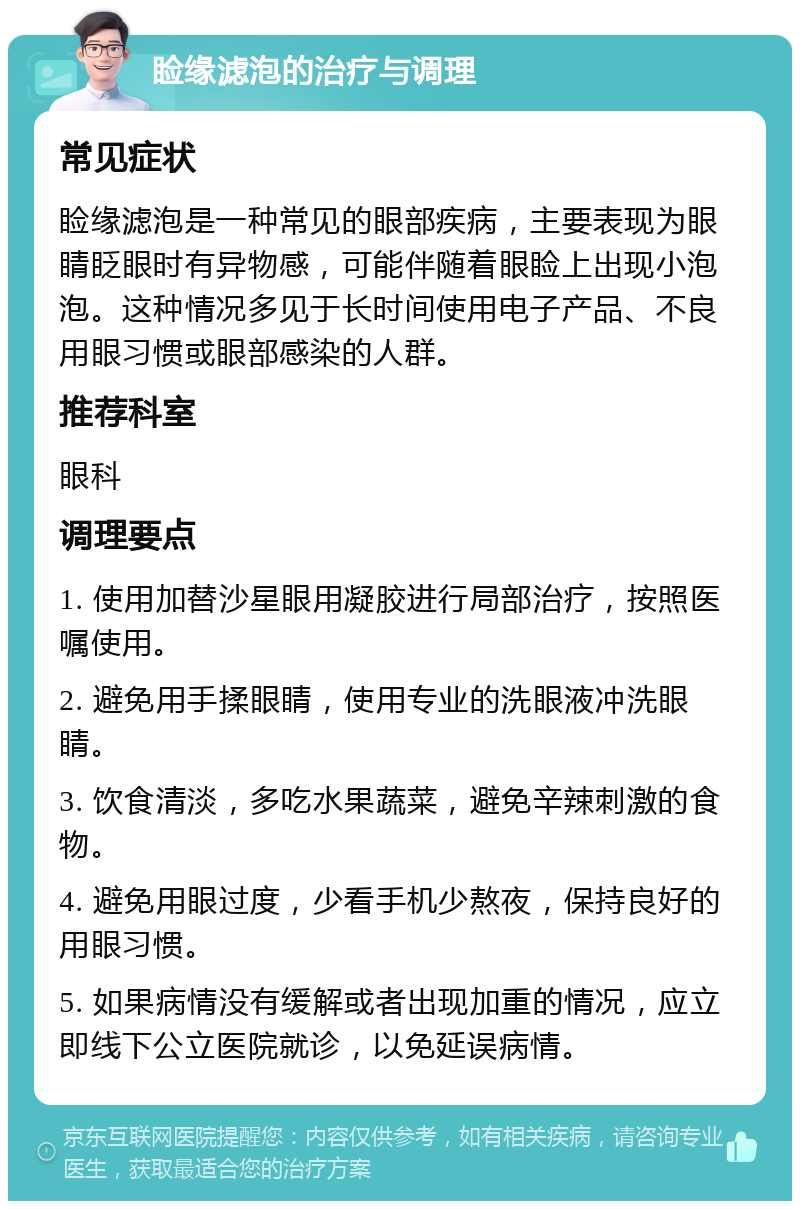 睑缘滤泡的治疗与调理 常见症状 睑缘滤泡是一种常见的眼部疾病，主要表现为眼睛眨眼时有异物感，可能伴随着眼睑上出现小泡泡。这种情况多见于长时间使用电子产品、不良用眼习惯或眼部感染的人群。 推荐科室 眼科 调理要点 1. 使用加替沙星眼用凝胶进行局部治疗，按照医嘱使用。 2. 避免用手揉眼睛，使用专业的洗眼液冲洗眼睛。 3. 饮食清淡，多吃水果蔬菜，避免辛辣刺激的食物。 4. 避免用眼过度，少看手机少熬夜，保持良好的用眼习惯。 5. 如果病情没有缓解或者出现加重的情况，应立即线下公立医院就诊，以免延误病情。