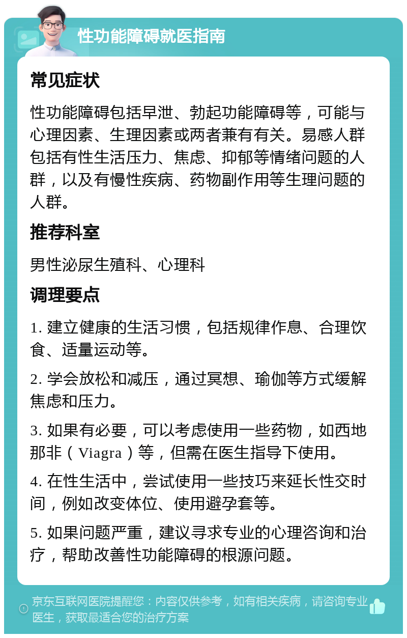 性功能障碍就医指南 常见症状 性功能障碍包括早泄、勃起功能障碍等，可能与心理因素、生理因素或两者兼有有关。易感人群包括有性生活压力、焦虑、抑郁等情绪问题的人群，以及有慢性疾病、药物副作用等生理问题的人群。 推荐科室 男性泌尿生殖科、心理科 调理要点 1. 建立健康的生活习惯，包括规律作息、合理饮食、适量运动等。 2. 学会放松和减压，通过冥想、瑜伽等方式缓解焦虑和压力。 3. 如果有必要，可以考虑使用一些药物，如西地那非（Viagra）等，但需在医生指导下使用。 4. 在性生活中，尝试使用一些技巧来延长性交时间，例如改变体位、使用避孕套等。 5. 如果问题严重，建议寻求专业的心理咨询和治疗，帮助改善性功能障碍的根源问题。