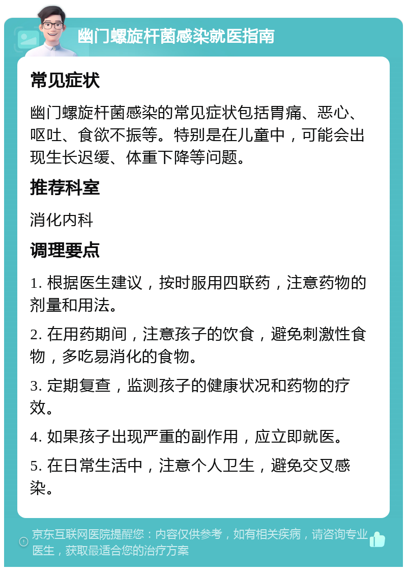 幽门螺旋杆菌感染就医指南 常见症状 幽门螺旋杆菌感染的常见症状包括胃痛、恶心、呕吐、食欲不振等。特别是在儿童中，可能会出现生长迟缓、体重下降等问题。 推荐科室 消化内科 调理要点 1. 根据医生建议，按时服用四联药，注意药物的剂量和用法。 2. 在用药期间，注意孩子的饮食，避免刺激性食物，多吃易消化的食物。 3. 定期复查，监测孩子的健康状况和药物的疗效。 4. 如果孩子出现严重的副作用，应立即就医。 5. 在日常生活中，注意个人卫生，避免交叉感染。