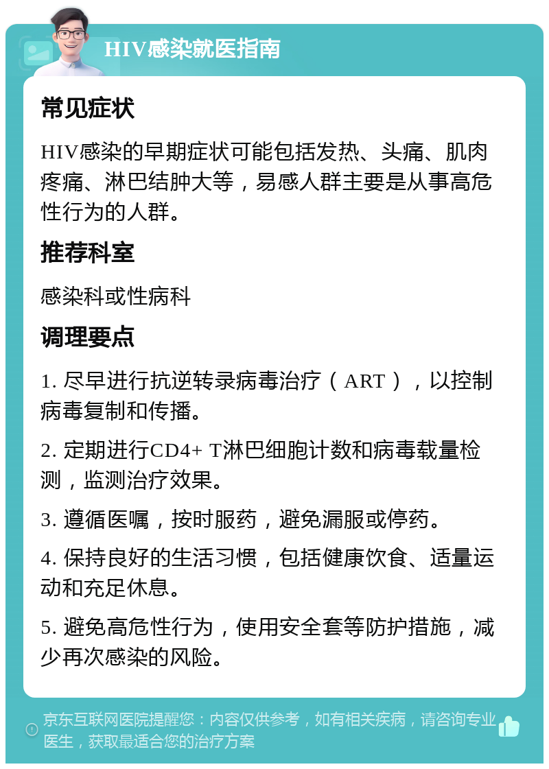 HIV感染就医指南 常见症状 HIV感染的早期症状可能包括发热、头痛、肌肉疼痛、淋巴结肿大等，易感人群主要是从事高危性行为的人群。 推荐科室 感染科或性病科 调理要点 1. 尽早进行抗逆转录病毒治疗（ART），以控制病毒复制和传播。 2. 定期进行CD4+ T淋巴细胞计数和病毒载量检测，监测治疗效果。 3. 遵循医嘱，按时服药，避免漏服或停药。 4. 保持良好的生活习惯，包括健康饮食、适量运动和充足休息。 5. 避免高危性行为，使用安全套等防护措施，减少再次感染的风险。