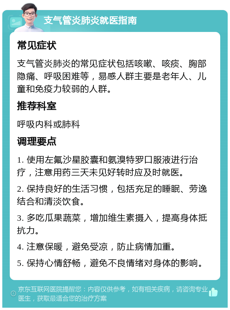 支气管炎肺炎就医指南 常见症状 支气管炎肺炎的常见症状包括咳嗽、咳痰、胸部隐痛、呼吸困难等，易感人群主要是老年人、儿童和免疫力较弱的人群。 推荐科室 呼吸内科或肺科 调理要点 1. 使用左氟沙星胶囊和氨溴特罗口服液进行治疗，注意用药三天未见好转时应及时就医。 2. 保持良好的生活习惯，包括充足的睡眠、劳逸结合和清淡饮食。 3. 多吃瓜果蔬菜，增加维生素摄入，提高身体抵抗力。 4. 注意保暖，避免受凉，防止病情加重。 5. 保持心情舒畅，避免不良情绪对身体的影响。