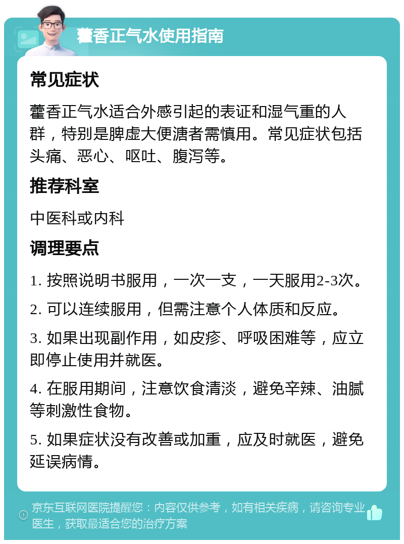 藿香正气水使用指南 常见症状 藿香正气水适合外感引起的表证和湿气重的人群，特别是脾虚大便溏者需慎用。常见症状包括头痛、恶心、呕吐、腹泻等。 推荐科室 中医科或内科 调理要点 1. 按照说明书服用，一次一支，一天服用2-3次。 2. 可以连续服用，但需注意个人体质和反应。 3. 如果出现副作用，如皮疹、呼吸困难等，应立即停止使用并就医。 4. 在服用期间，注意饮食清淡，避免辛辣、油腻等刺激性食物。 5. 如果症状没有改善或加重，应及时就医，避免延误病情。