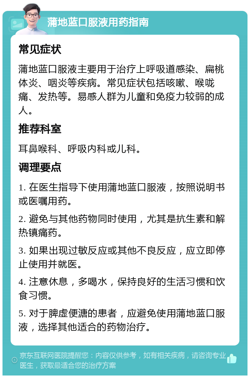 蒲地蓝口服液用药指南 常见症状 蒲地蓝口服液主要用于治疗上呼吸道感染、扁桃体炎、咽炎等疾病。常见症状包括咳嗽、喉咙痛、发热等。易感人群为儿童和免疫力较弱的成人。 推荐科室 耳鼻喉科、呼吸内科或儿科。 调理要点 1. 在医生指导下使用蒲地蓝口服液，按照说明书或医嘱用药。 2. 避免与其他药物同时使用，尤其是抗生素和解热镇痛药。 3. 如果出现过敏反应或其他不良反应，应立即停止使用并就医。 4. 注意休息，多喝水，保持良好的生活习惯和饮食习惯。 5. 对于脾虚便溏的患者，应避免使用蒲地蓝口服液，选择其他适合的药物治疗。