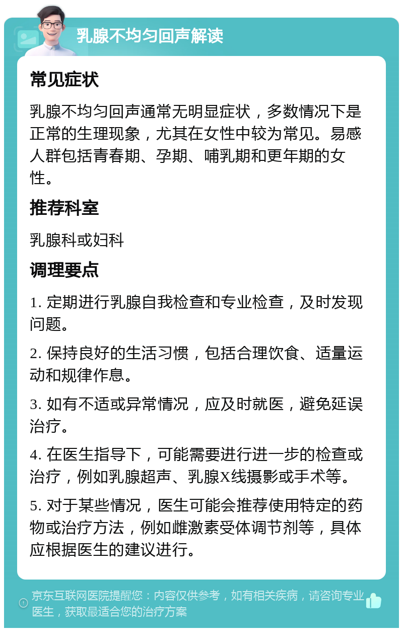 乳腺不均匀回声解读 常见症状 乳腺不均匀回声通常无明显症状，多数情况下是正常的生理现象，尤其在女性中较为常见。易感人群包括青春期、孕期、哺乳期和更年期的女性。 推荐科室 乳腺科或妇科 调理要点 1. 定期进行乳腺自我检查和专业检查，及时发现问题。 2. 保持良好的生活习惯，包括合理饮食、适量运动和规律作息。 3. 如有不适或异常情况，应及时就医，避免延误治疗。 4. 在医生指导下，可能需要进行进一步的检查或治疗，例如乳腺超声、乳腺X线摄影或手术等。 5. 对于某些情况，医生可能会推荐使用特定的药物或治疗方法，例如雌激素受体调节剂等，具体应根据医生的建议进行。