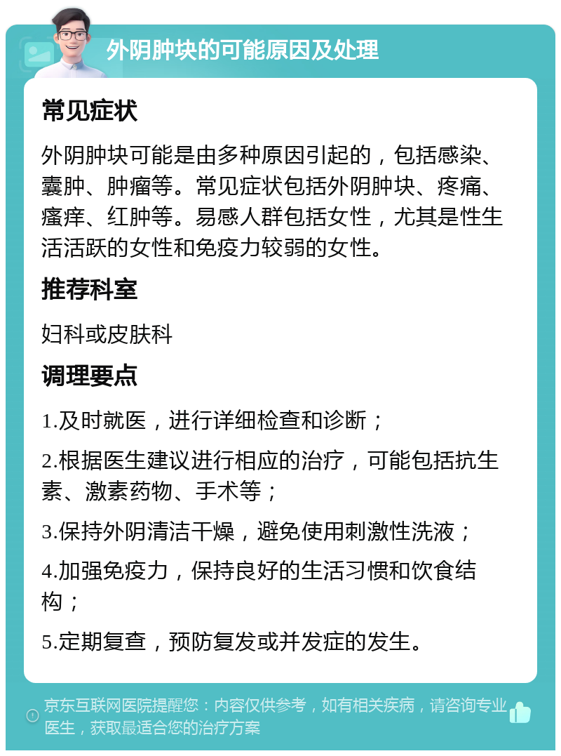 外阴肿块的可能原因及处理 常见症状 外阴肿块可能是由多种原因引起的，包括感染、囊肿、肿瘤等。常见症状包括外阴肿块、疼痛、瘙痒、红肿等。易感人群包括女性，尤其是性生活活跃的女性和免疫力较弱的女性。 推荐科室 妇科或皮肤科 调理要点 1.及时就医，进行详细检查和诊断； 2.根据医生建议进行相应的治疗，可能包括抗生素、激素药物、手术等； 3.保持外阴清洁干燥，避免使用刺激性洗液； 4.加强免疫力，保持良好的生活习惯和饮食结构； 5.定期复查，预防复发或并发症的发生。