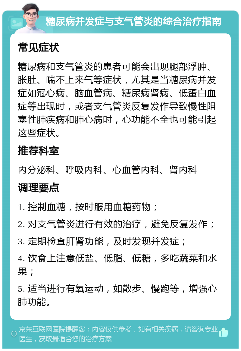 糖尿病并发症与支气管炎的综合治疗指南 常见症状 糖尿病和支气管炎的患者可能会出现腿部浮肿、胀肚、喘不上来气等症状，尤其是当糖尿病并发症如冠心病、脑血管病、糖尿病肾病、低蛋白血症等出现时，或者支气管炎反复发作导致慢性阻塞性肺疾病和肺心病时，心功能不全也可能引起这些症状。 推荐科室 内分泌科、呼吸内科、心血管内科、肾内科 调理要点 1. 控制血糖，按时服用血糖药物； 2. 对支气管炎进行有效的治疗，避免反复发作； 3. 定期检查肝肾功能，及时发现并发症； 4. 饮食上注意低盐、低脂、低糖，多吃蔬菜和水果； 5. 适当进行有氧运动，如散步、慢跑等，增强心肺功能。