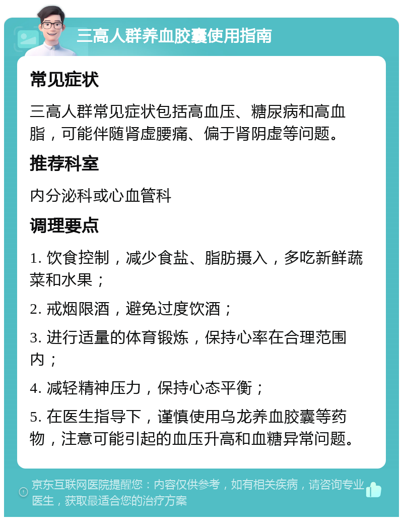 三高人群养血胶囊使用指南 常见症状 三高人群常见症状包括高血压、糖尿病和高血脂，可能伴随肾虚腰痛、偏于肾阴虚等问题。 推荐科室 内分泌科或心血管科 调理要点 1. 饮食控制，减少食盐、脂肪摄入，多吃新鲜蔬菜和水果； 2. 戒烟限酒，避免过度饮酒； 3. 进行适量的体育锻炼，保持心率在合理范围内； 4. 减轻精神压力，保持心态平衡； 5. 在医生指导下，谨慎使用乌龙养血胶囊等药物，注意可能引起的血压升高和血糖异常问题。