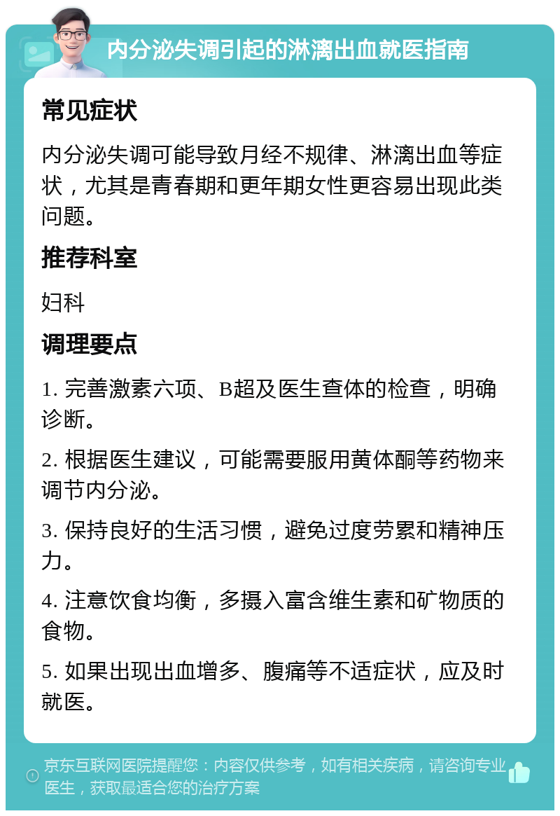 内分泌失调引起的淋漓出血就医指南 常见症状 内分泌失调可能导致月经不规律、淋漓出血等症状，尤其是青春期和更年期女性更容易出现此类问题。 推荐科室 妇科 调理要点 1. 完善激素六项、B超及医生查体的检查，明确诊断。 2. 根据医生建议，可能需要服用黄体酮等药物来调节内分泌。 3. 保持良好的生活习惯，避免过度劳累和精神压力。 4. 注意饮食均衡，多摄入富含维生素和矿物质的食物。 5. 如果出现出血增多、腹痛等不适症状，应及时就医。