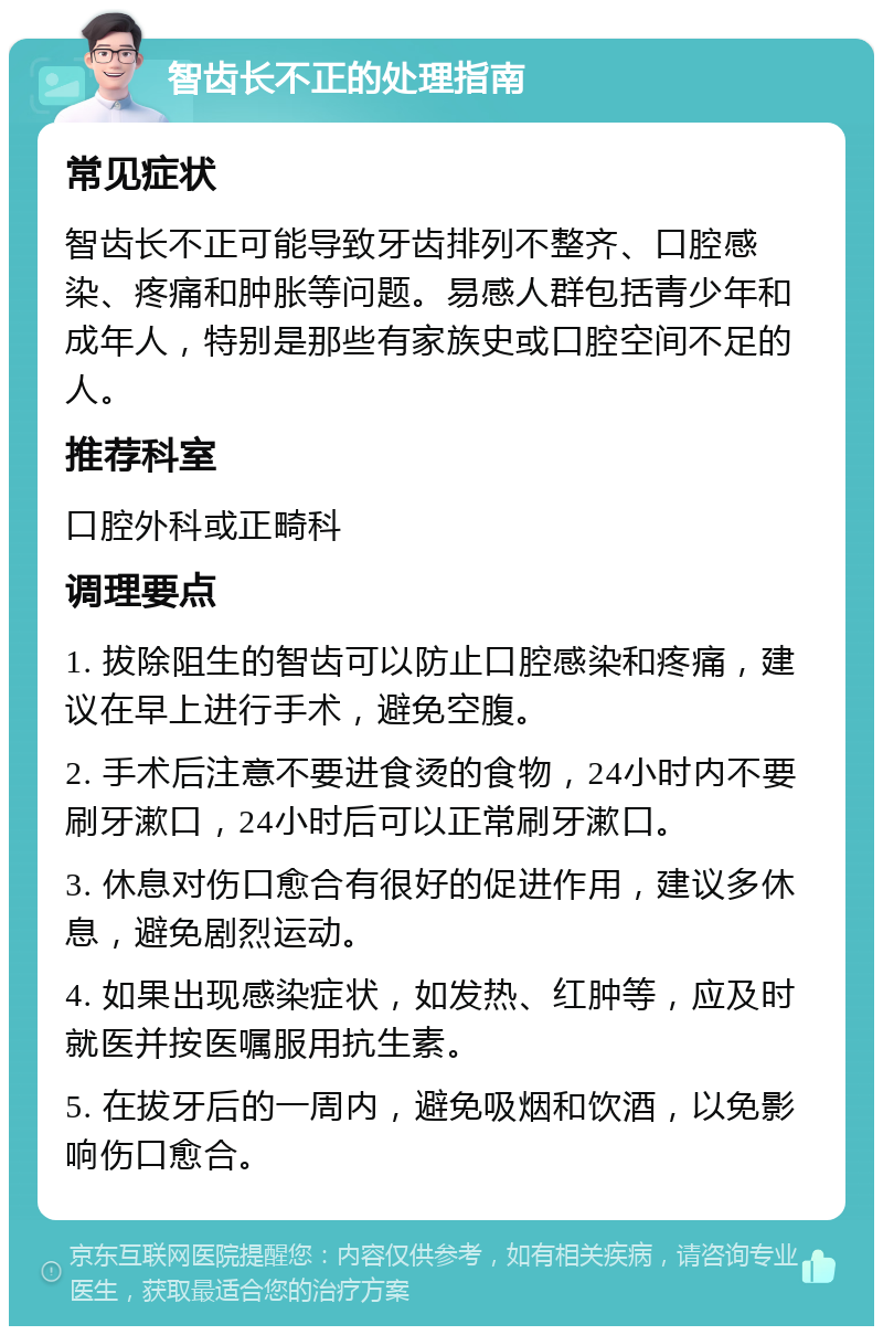 智齿长不正的处理指南 常见症状 智齿长不正可能导致牙齿排列不整齐、口腔感染、疼痛和肿胀等问题。易感人群包括青少年和成年人，特别是那些有家族史或口腔空间不足的人。 推荐科室 口腔外科或正畸科 调理要点 1. 拔除阻生的智齿可以防止口腔感染和疼痛，建议在早上进行手术，避免空腹。 2. 手术后注意不要进食烫的食物，24小时内不要刷牙漱口，24小时后可以正常刷牙漱口。 3. 休息对伤口愈合有很好的促进作用，建议多休息，避免剧烈运动。 4. 如果出现感染症状，如发热、红肿等，应及时就医并按医嘱服用抗生素。 5. 在拔牙后的一周内，避免吸烟和饮酒，以免影响伤口愈合。