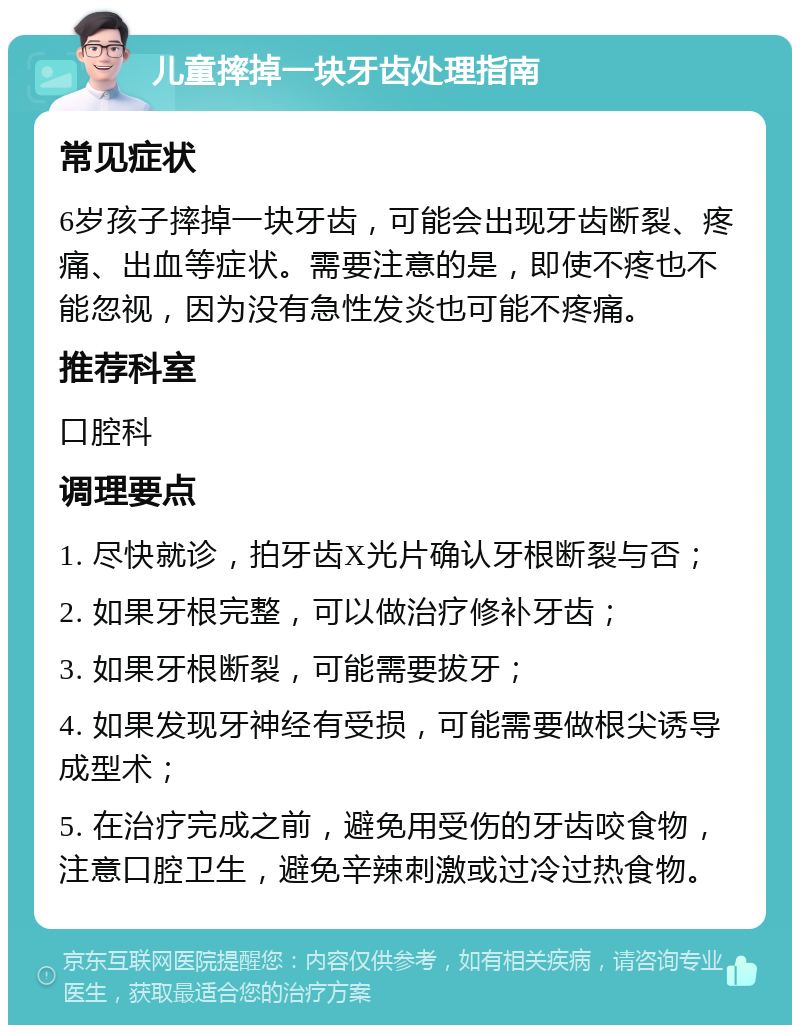 儿童摔掉一块牙齿处理指南 常见症状 6岁孩子摔掉一块牙齿，可能会出现牙齿断裂、疼痛、出血等症状。需要注意的是，即使不疼也不能忽视，因为没有急性发炎也可能不疼痛。 推荐科室 口腔科 调理要点 1. 尽快就诊，拍牙齿X光片确认牙根断裂与否； 2. 如果牙根完整，可以做治疗修补牙齿； 3. 如果牙根断裂，可能需要拔牙； 4. 如果发现牙神经有受损，可能需要做根尖诱导成型术； 5. 在治疗完成之前，避免用受伤的牙齿咬食物，注意口腔卫生，避免辛辣刺激或过冷过热食物。