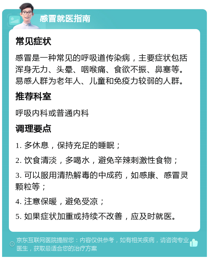 感冒就医指南 常见症状 感冒是一种常见的呼吸道传染病，主要症状包括浑身无力、头晕、咽喉痛、食欲不振、鼻塞等。易感人群为老年人、儿童和免疫力较弱的人群。 推荐科室 呼吸内科或普通内科 调理要点 1. 多休息，保持充足的睡眠； 2. 饮食清淡，多喝水，避免辛辣刺激性食物； 3. 可以服用清热解毒的中成药，如感康、感冒灵颗粒等； 4. 注意保暖，避免受凉； 5. 如果症状加重或持续不改善，应及时就医。