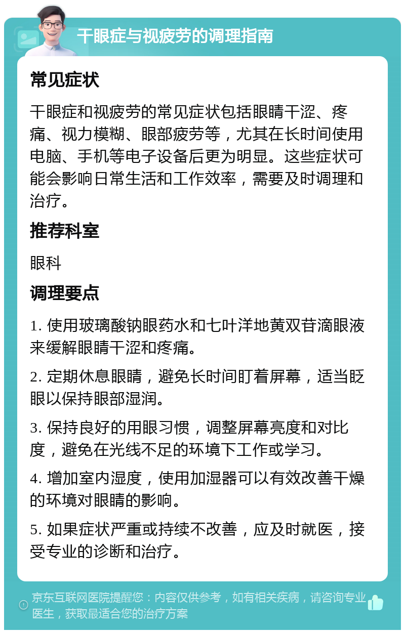 干眼症与视疲劳的调理指南 常见症状 干眼症和视疲劳的常见症状包括眼睛干涩、疼痛、视力模糊、眼部疲劳等，尤其在长时间使用电脑、手机等电子设备后更为明显。这些症状可能会影响日常生活和工作效率，需要及时调理和治疗。 推荐科室 眼科 调理要点 1. 使用玻璃酸钠眼药水和七叶洋地黄双苷滴眼液来缓解眼睛干涩和疼痛。 2. 定期休息眼睛，避免长时间盯着屏幕，适当眨眼以保持眼部湿润。 3. 保持良好的用眼习惯，调整屏幕亮度和对比度，避免在光线不足的环境下工作或学习。 4. 增加室内湿度，使用加湿器可以有效改善干燥的环境对眼睛的影响。 5. 如果症状严重或持续不改善，应及时就医，接受专业的诊断和治疗。