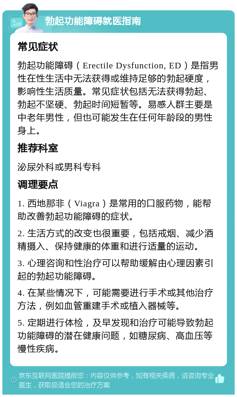 勃起功能障碍就医指南 常见症状 勃起功能障碍（Erectile Dysfunction, ED）是指男性在性生活中无法获得或维持足够的勃起硬度，影响性生活质量。常见症状包括无法获得勃起、勃起不坚硬、勃起时间短暂等。易感人群主要是中老年男性，但也可能发生在任何年龄段的男性身上。 推荐科室 泌尿外科或男科专科 调理要点 1. 西地那非（Viagra）是常用的口服药物，能帮助改善勃起功能障碍的症状。 2. 生活方式的改变也很重要，包括戒烟、减少酒精摄入、保持健康的体重和进行适量的运动。 3. 心理咨询和性治疗可以帮助缓解由心理因素引起的勃起功能障碍。 4. 在某些情况下，可能需要进行手术或其他治疗方法，例如血管重建手术或植入器械等。 5. 定期进行体检，及早发现和治疗可能导致勃起功能障碍的潜在健康问题，如糖尿病、高血压等慢性疾病。