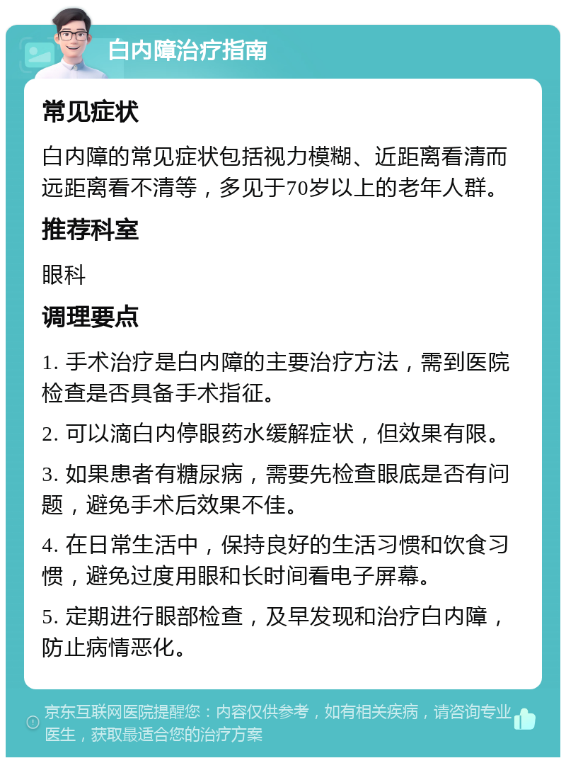 白内障治疗指南 常见症状 白内障的常见症状包括视力模糊、近距离看清而远距离看不清等，多见于70岁以上的老年人群。 推荐科室 眼科 调理要点 1. 手术治疗是白内障的主要治疗方法，需到医院检查是否具备手术指征。 2. 可以滴白内停眼药水缓解症状，但效果有限。 3. 如果患者有糖尿病，需要先检查眼底是否有问题，避免手术后效果不佳。 4. 在日常生活中，保持良好的生活习惯和饮食习惯，避免过度用眼和长时间看电子屏幕。 5. 定期进行眼部检查，及早发现和治疗白内障，防止病情恶化。