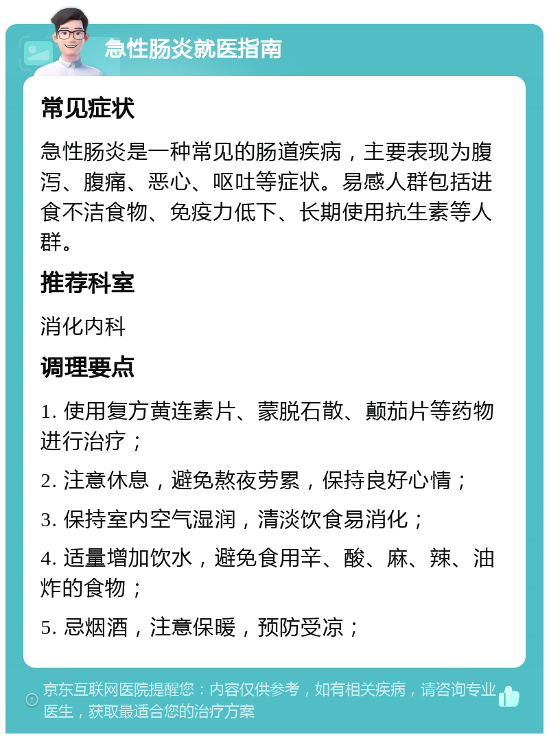 急性肠炎就医指南 常见症状 急性肠炎是一种常见的肠道疾病，主要表现为腹泻、腹痛、恶心、呕吐等症状。易感人群包括进食不洁食物、免疫力低下、长期使用抗生素等人群。 推荐科室 消化内科 调理要点 1. 使用复方黄连素片、蒙脱石散、颠茄片等药物进行治疗； 2. 注意休息，避免熬夜劳累，保持良好心情； 3. 保持室内空气湿润，清淡饮食易消化； 4. 适量增加饮水，避免食用辛、酸、麻、辣、油炸的食物； 5. 忌烟酒，注意保暖，预防受凉；