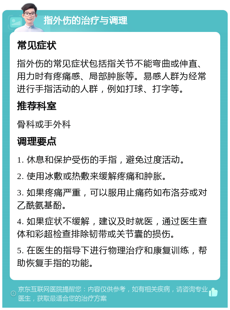 指外伤的治疗与调理 常见症状 指外伤的常见症状包括指关节不能弯曲或伸直、用力时有疼痛感、局部肿胀等。易感人群为经常进行手指活动的人群，例如打球、打字等。 推荐科室 骨科或手外科 调理要点 1. 休息和保护受伤的手指，避免过度活动。 2. 使用冰敷或热敷来缓解疼痛和肿胀。 3. 如果疼痛严重，可以服用止痛药如布洛芬或对乙酰氨基酚。 4. 如果症状不缓解，建议及时就医，通过医生查体和彩超检查排除韧带或关节囊的损伤。 5. 在医生的指导下进行物理治疗和康复训练，帮助恢复手指的功能。