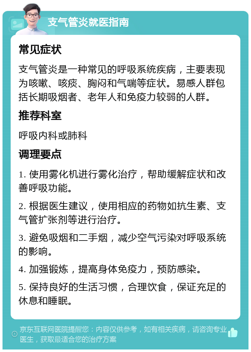 支气管炎就医指南 常见症状 支气管炎是一种常见的呼吸系统疾病，主要表现为咳嗽、咳痰、胸闷和气喘等症状。易感人群包括长期吸烟者、老年人和免疫力较弱的人群。 推荐科室 呼吸内科或肺科 调理要点 1. 使用雾化机进行雾化治疗，帮助缓解症状和改善呼吸功能。 2. 根据医生建议，使用相应的药物如抗生素、支气管扩张剂等进行治疗。 3. 避免吸烟和二手烟，减少空气污染对呼吸系统的影响。 4. 加强锻炼，提高身体免疫力，预防感染。 5. 保持良好的生活习惯，合理饮食，保证充足的休息和睡眠。