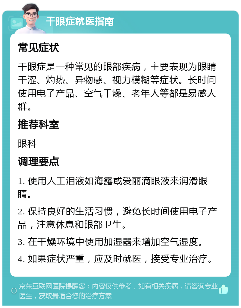 干眼症就医指南 常见症状 干眼症是一种常见的眼部疾病，主要表现为眼睛干涩、灼热、异物感、视力模糊等症状。长时间使用电子产品、空气干燥、老年人等都是易感人群。 推荐科室 眼科 调理要点 1. 使用人工泪液如海露或爱丽滴眼液来润滑眼睛。 2. 保持良好的生活习惯，避免长时间使用电子产品，注意休息和眼部卫生。 3. 在干燥环境中使用加湿器来增加空气湿度。 4. 如果症状严重，应及时就医，接受专业治疗。