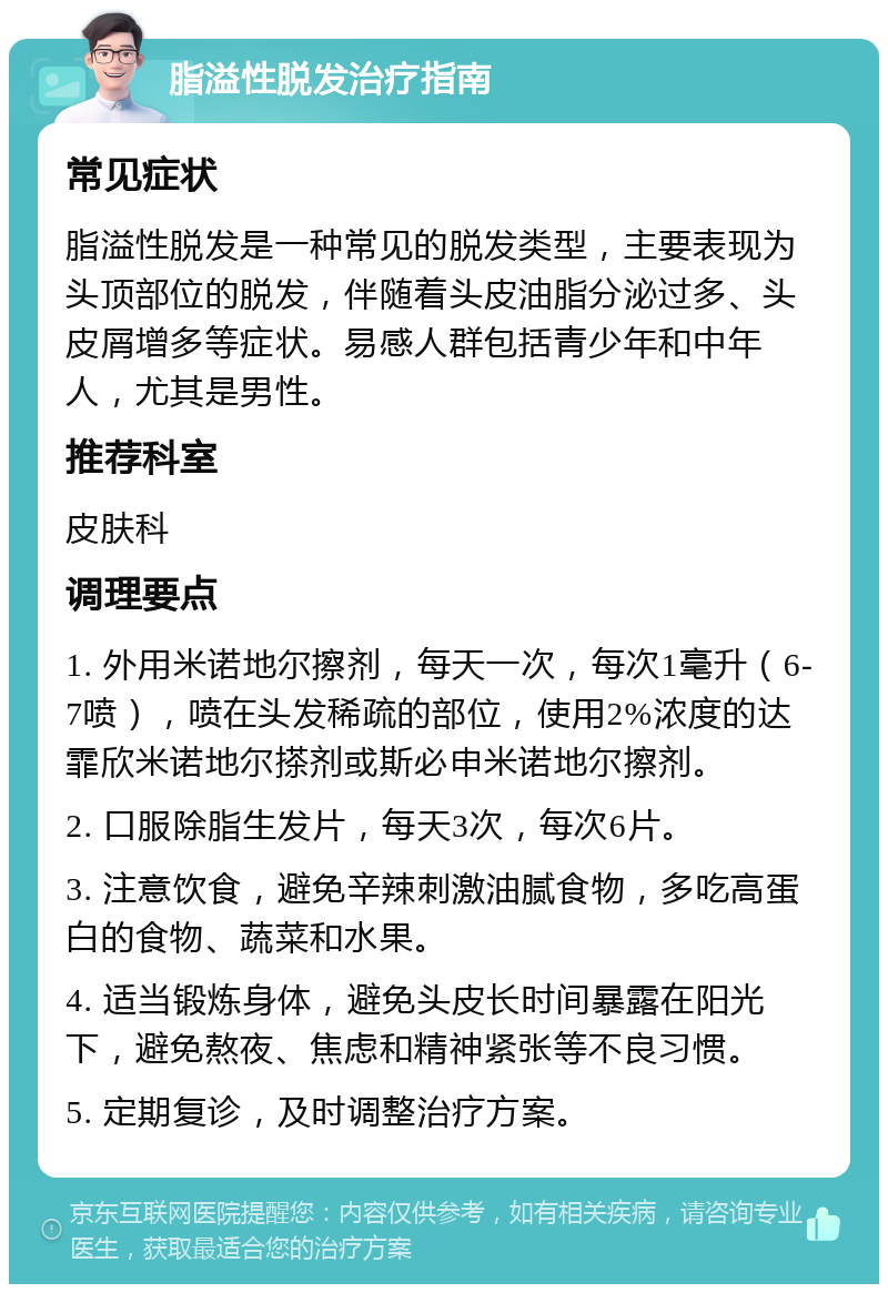 脂溢性脱发治疗指南 常见症状 脂溢性脱发是一种常见的脱发类型，主要表现为头顶部位的脱发，伴随着头皮油脂分泌过多、头皮屑增多等症状。易感人群包括青少年和中年人，尤其是男性。 推荐科室 皮肤科 调理要点 1. 外用米诺地尔擦剂，每天一次，每次1毫升（6-7喷），喷在头发稀疏的部位，使用2%浓度的达霏欣米诺地尔搽剂或斯必申米诺地尔擦剂。 2. 口服除脂生发片，每天3次，每次6片。 3. 注意饮食，避免辛辣刺激油腻食物，多吃高蛋白的食物、蔬菜和水果。 4. 适当锻炼身体，避免头皮长时间暴露在阳光下，避免熬夜、焦虑和精神紧张等不良习惯。 5. 定期复诊，及时调整治疗方案。