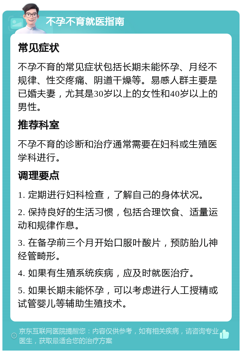 不孕不育就医指南 常见症状 不孕不育的常见症状包括长期未能怀孕、月经不规律、性交疼痛、阴道干燥等。易感人群主要是已婚夫妻，尤其是30岁以上的女性和40岁以上的男性。 推荐科室 不孕不育的诊断和治疗通常需要在妇科或生殖医学科进行。 调理要点 1. 定期进行妇科检查，了解自己的身体状况。 2. 保持良好的生活习惯，包括合理饮食、适量运动和规律作息。 3. 在备孕前三个月开始口服叶酸片，预防胎儿神经管畸形。 4. 如果有生殖系统疾病，应及时就医治疗。 5. 如果长期未能怀孕，可以考虑进行人工授精或试管婴儿等辅助生殖技术。