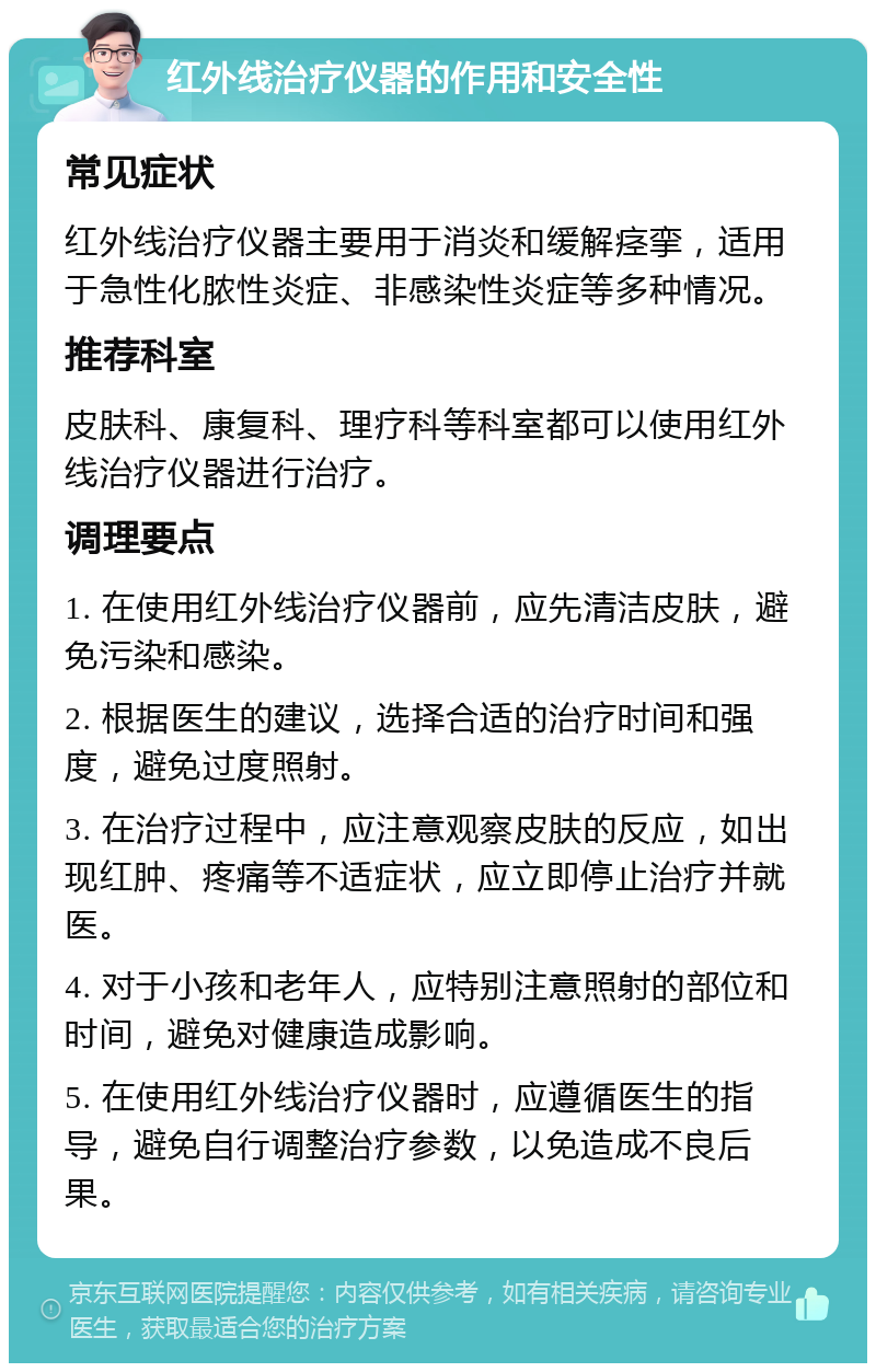 红外线治疗仪器的作用和安全性 常见症状 红外线治疗仪器主要用于消炎和缓解痉挛，适用于急性化脓性炎症、非感染性炎症等多种情况。 推荐科室 皮肤科、康复科、理疗科等科室都可以使用红外线治疗仪器进行治疗。 调理要点 1. 在使用红外线治疗仪器前，应先清洁皮肤，避免污染和感染。 2. 根据医生的建议，选择合适的治疗时间和强度，避免过度照射。 3. 在治疗过程中，应注意观察皮肤的反应，如出现红肿、疼痛等不适症状，应立即停止治疗并就医。 4. 对于小孩和老年人，应特别注意照射的部位和时间，避免对健康造成影响。 5. 在使用红外线治疗仪器时，应遵循医生的指导，避免自行调整治疗参数，以免造成不良后果。