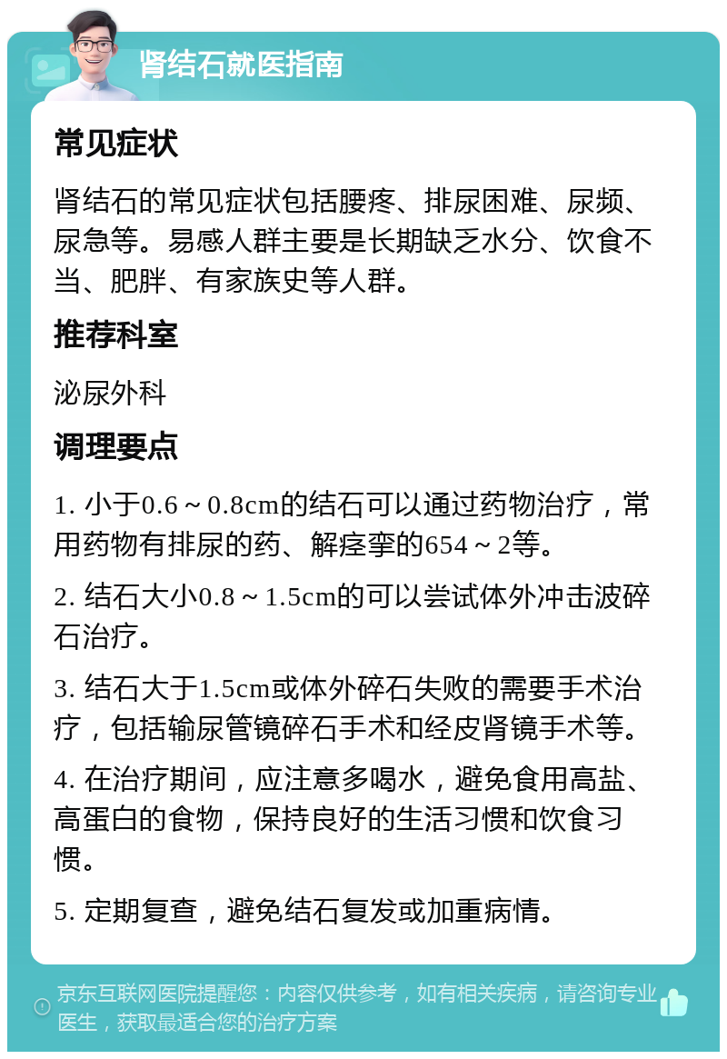 肾结石就医指南 常见症状 肾结石的常见症状包括腰疼、排尿困难、尿频、尿急等。易感人群主要是长期缺乏水分、饮食不当、肥胖、有家族史等人群。 推荐科室 泌尿外科 调理要点 1. 小于0.6～0.8cm的结石可以通过药物治疗，常用药物有排尿的药、解痉挛的654～2等。 2. 结石大小0.8～1.5cm的可以尝试体外冲击波碎石治疗。 3. 结石大于1.5cm或体外碎石失败的需要手术治疗，包括输尿管镜碎石手术和经皮肾镜手术等。 4. 在治疗期间，应注意多喝水，避免食用高盐、高蛋白的食物，保持良好的生活习惯和饮食习惯。 5. 定期复查，避免结石复发或加重病情。