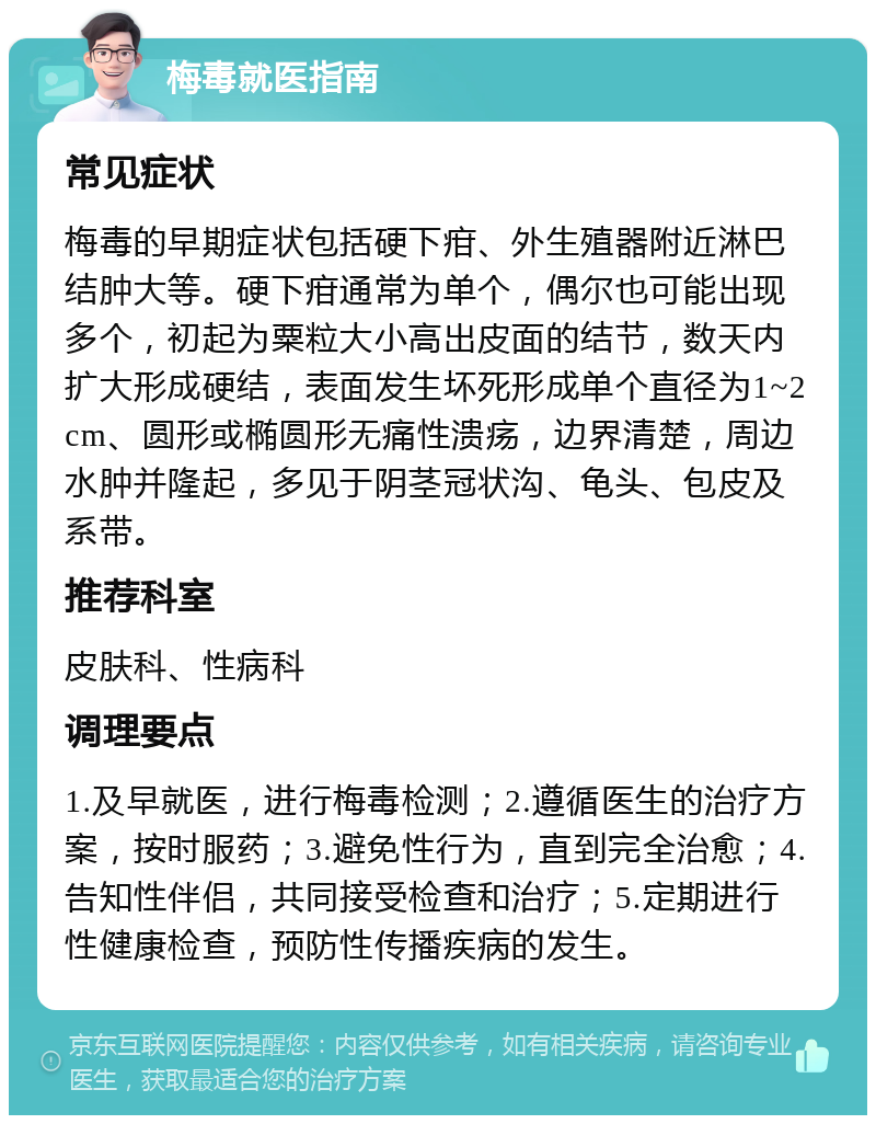 梅毒就医指南 常见症状 梅毒的早期症状包括硬下疳、外生殖器附近淋巴结肿大等。硬下疳通常为单个，偶尔也可能出现多个，初起为粟粒大小高出皮面的结节，数天内扩大形成硬结，表面发生坏死形成单个直径为1~2cm、圆形或椭圆形无痛性溃疡，边界清楚，周边水肿并隆起，多见于阴茎冠状沟、龟头、包皮及系带。 推荐科室 皮肤科、性病科 调理要点 1.及早就医，进行梅毒检测；2.遵循医生的治疗方案，按时服药；3.避免性行为，直到完全治愈；4.告知性伴侣，共同接受检查和治疗；5.定期进行性健康检查，预防性传播疾病的发生。