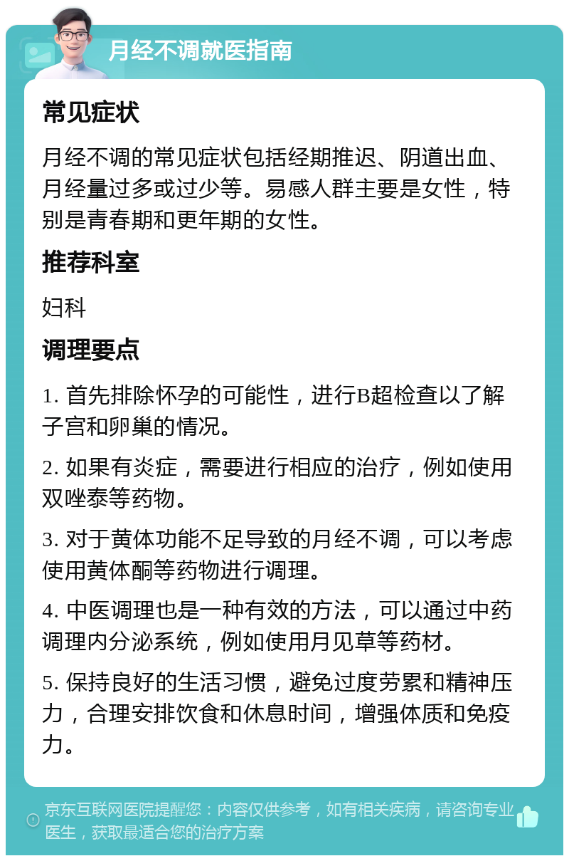 月经不调就医指南 常见症状 月经不调的常见症状包括经期推迟、阴道出血、月经量过多或过少等。易感人群主要是女性，特别是青春期和更年期的女性。 推荐科室 妇科 调理要点 1. 首先排除怀孕的可能性，进行B超检查以了解子宫和卵巢的情况。 2. 如果有炎症，需要进行相应的治疗，例如使用双唑泰等药物。 3. 对于黄体功能不足导致的月经不调，可以考虑使用黄体酮等药物进行调理。 4. 中医调理也是一种有效的方法，可以通过中药调理内分泌系统，例如使用月见草等药材。 5. 保持良好的生活习惯，避免过度劳累和精神压力，合理安排饮食和休息时间，增强体质和免疫力。