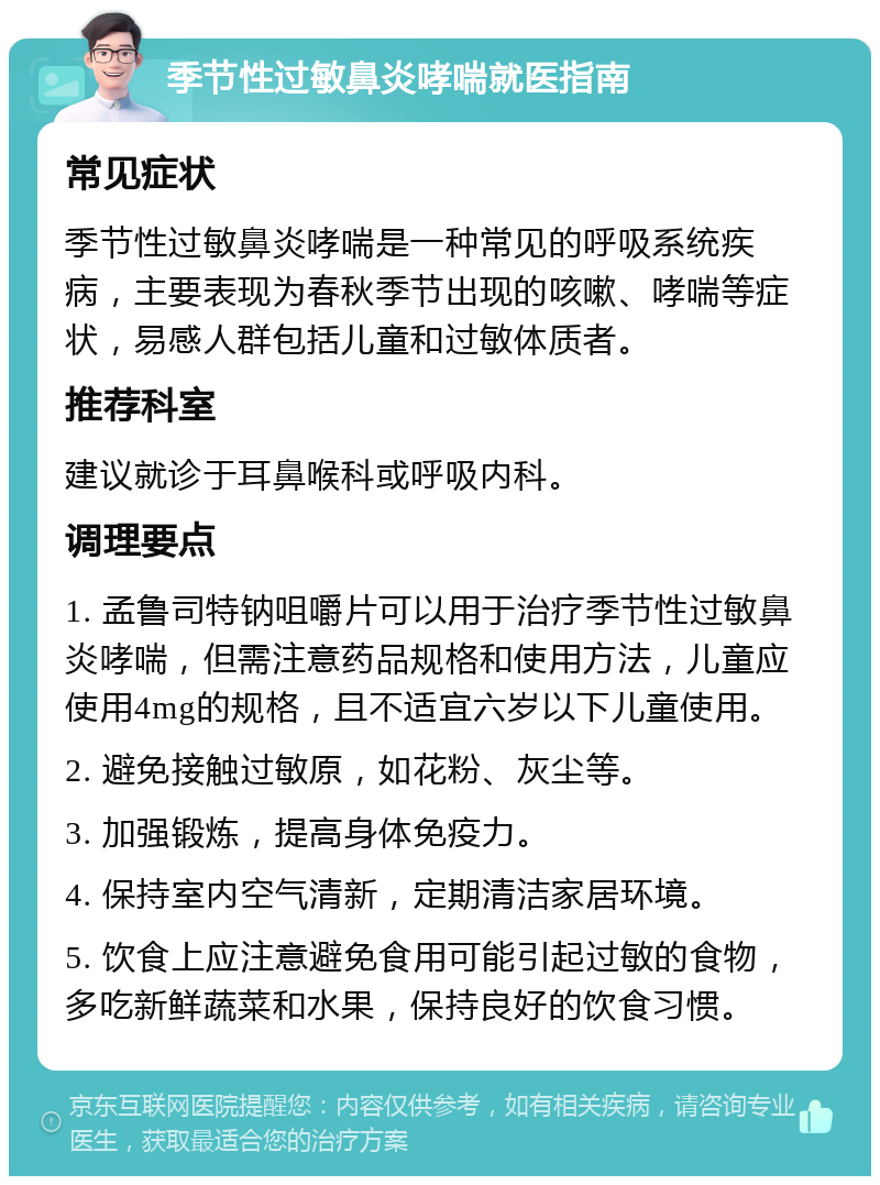 季节性过敏鼻炎哮喘就医指南 常见症状 季节性过敏鼻炎哮喘是一种常见的呼吸系统疾病，主要表现为春秋季节出现的咳嗽、哮喘等症状，易感人群包括儿童和过敏体质者。 推荐科室 建议就诊于耳鼻喉科或呼吸内科。 调理要点 1. 孟鲁司特钠咀嚼片可以用于治疗季节性过敏鼻炎哮喘，但需注意药品规格和使用方法，儿童应使用4mg的规格，且不适宜六岁以下儿童使用。 2. 避免接触过敏原，如花粉、灰尘等。 3. 加强锻炼，提高身体免疫力。 4. 保持室内空气清新，定期清洁家居环境。 5. 饮食上应注意避免食用可能引起过敏的食物，多吃新鲜蔬菜和水果，保持良好的饮食习惯。