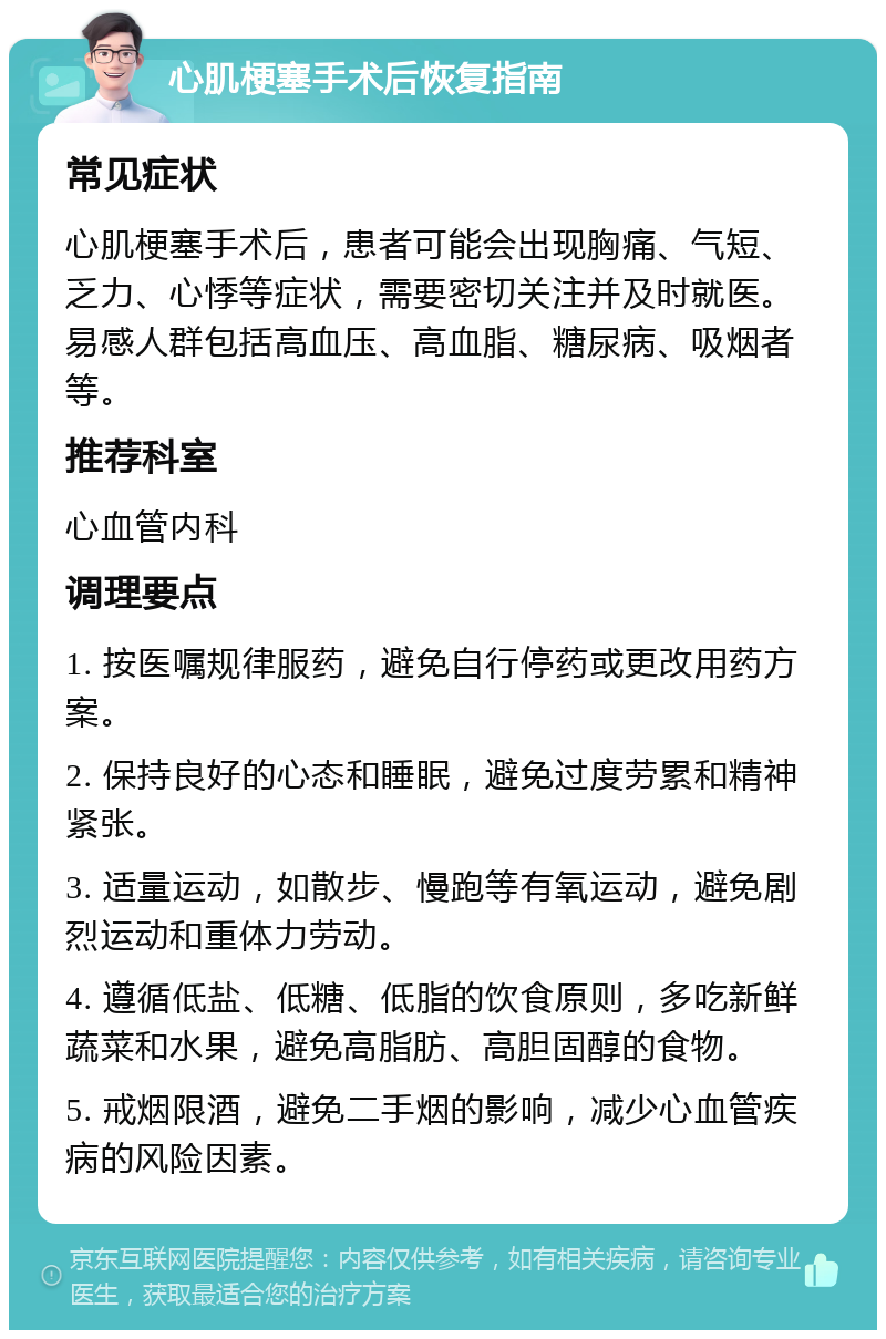 心肌梗塞手术后恢复指南 常见症状 心肌梗塞手术后，患者可能会出现胸痛、气短、乏力、心悸等症状，需要密切关注并及时就医。易感人群包括高血压、高血脂、糖尿病、吸烟者等。 推荐科室 心血管内科 调理要点 1. 按医嘱规律服药，避免自行停药或更改用药方案。 2. 保持良好的心态和睡眠，避免过度劳累和精神紧张。 3. 适量运动，如散步、慢跑等有氧运动，避免剧烈运动和重体力劳动。 4. 遵循低盐、低糖、低脂的饮食原则，多吃新鲜蔬菜和水果，避免高脂肪、高胆固醇的食物。 5. 戒烟限酒，避免二手烟的影响，减少心血管疾病的风险因素。