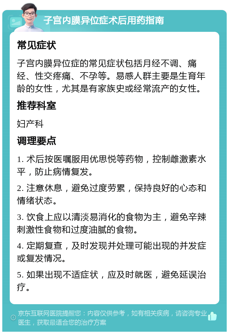 子宫内膜异位症术后用药指南 常见症状 子宫内膜异位症的常见症状包括月经不调、痛经、性交疼痛、不孕等。易感人群主要是生育年龄的女性，尤其是有家族史或经常流产的女性。 推荐科室 妇产科 调理要点 1. 术后按医嘱服用优思悦等药物，控制雌激素水平，防止病情复发。 2. 注意休息，避免过度劳累，保持良好的心态和情绪状态。 3. 饮食上应以清淡易消化的食物为主，避免辛辣刺激性食物和过度油腻的食物。 4. 定期复查，及时发现并处理可能出现的并发症或复发情况。 5. 如果出现不适症状，应及时就医，避免延误治疗。