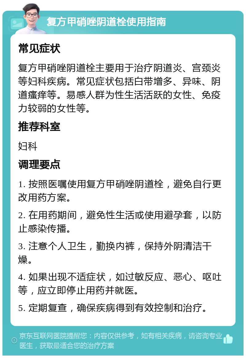 复方甲硝唑阴道栓使用指南 常见症状 复方甲硝唑阴道栓主要用于治疗阴道炎、宫颈炎等妇科疾病。常见症状包括白带增多、异味、阴道瘙痒等。易感人群为性生活活跃的女性、免疫力较弱的女性等。 推荐科室 妇科 调理要点 1. 按照医嘱使用复方甲硝唑阴道栓，避免自行更改用药方案。 2. 在用药期间，避免性生活或使用避孕套，以防止感染传播。 3. 注意个人卫生，勤换内裤，保持外阴清洁干燥。 4. 如果出现不适症状，如过敏反应、恶心、呕吐等，应立即停止用药并就医。 5. 定期复查，确保疾病得到有效控制和治疗。