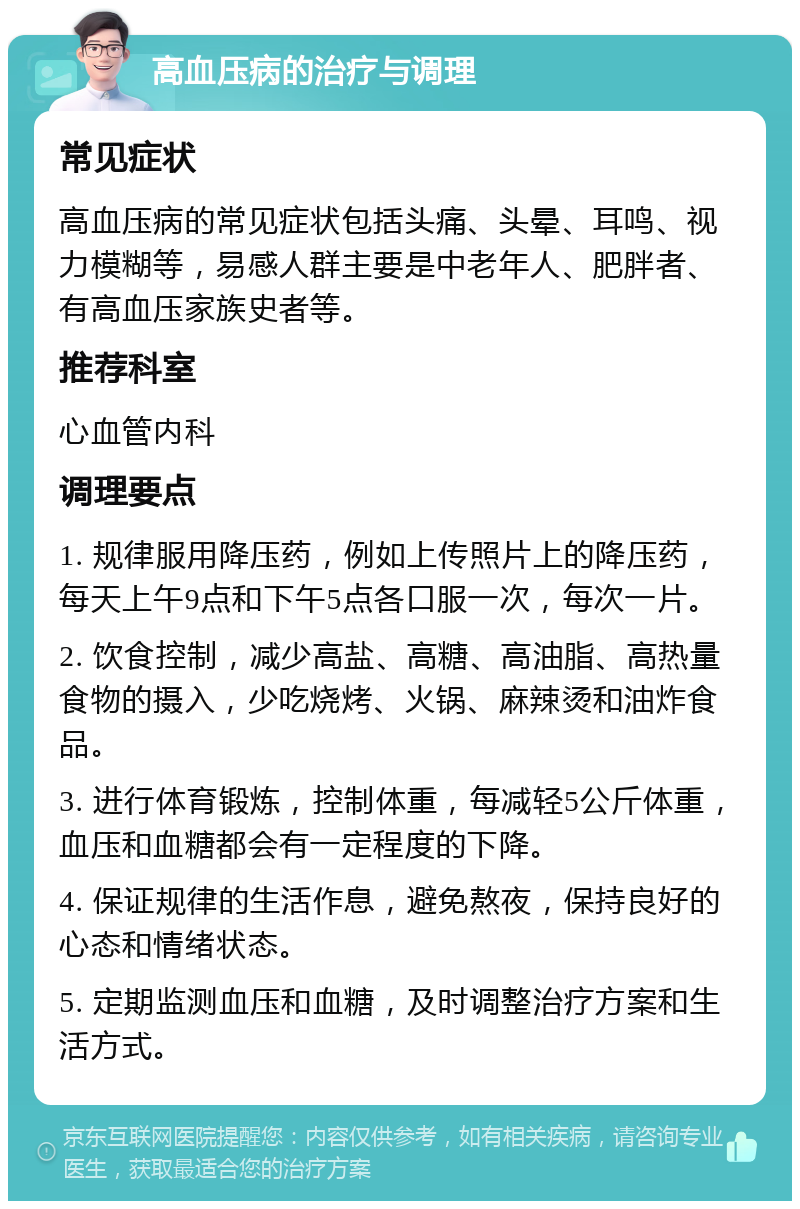 高血压病的治疗与调理 常见症状 高血压病的常见症状包括头痛、头晕、耳鸣、视力模糊等，易感人群主要是中老年人、肥胖者、有高血压家族史者等。 推荐科室 心血管内科 调理要点 1. 规律服用降压药，例如上传照片上的降压药，每天上午9点和下午5点各口服一次，每次一片。 2. 饮食控制，减少高盐、高糖、高油脂、高热量食物的摄入，少吃烧烤、火锅、麻辣烫和油炸食品。 3. 进行体育锻炼，控制体重，每减轻5公斤体重，血压和血糖都会有一定程度的下降。 4. 保证规律的生活作息，避免熬夜，保持良好的心态和情绪状态。 5. 定期监测血压和血糖，及时调整治疗方案和生活方式。