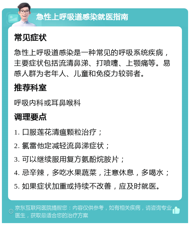 急性上呼吸道感染就医指南 常见症状 急性上呼吸道感染是一种常见的呼吸系统疾病，主要症状包括流清鼻涕、打喷嚏、上颚痛等。易感人群为老年人、儿童和免疫力较弱者。 推荐科室 呼吸内科或耳鼻喉科 调理要点 1. 口服莲花清瘟颗粒治疗； 2. 氯雷他定减轻流鼻涕症状； 3. 可以继续服用复方氨酚烷胺片； 4. 忌辛辣，多吃水果蔬菜，注意休息，多喝水； 5. 如果症状加重或持续不改善，应及时就医。