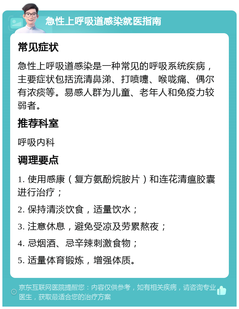 急性上呼吸道感染就医指南 常见症状 急性上呼吸道感染是一种常见的呼吸系统疾病，主要症状包括流清鼻涕、打喷嚏、喉咙痛、偶尔有浓痰等。易感人群为儿童、老年人和免疫力较弱者。 推荐科室 呼吸内科 调理要点 1. 使用感康（复方氨酚烷胺片）和连花清瘟胶囊进行治疗； 2. 保持清淡饮食，适量饮水； 3. 注意休息，避免受凉及劳累熬夜； 4. 忌烟酒、忌辛辣刺激食物； 5. 适量体育锻炼，增强体质。