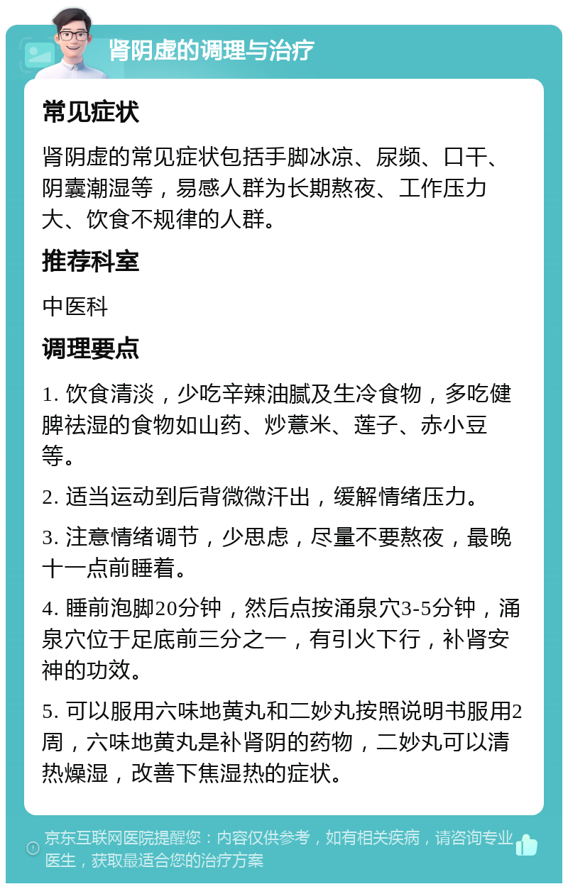 肾阴虚的调理与治疗 常见症状 肾阴虚的常见症状包括手脚冰凉、尿频、口干、阴囊潮湿等，易感人群为长期熬夜、工作压力大、饮食不规律的人群。 推荐科室 中医科 调理要点 1. 饮食清淡，少吃辛辣油腻及生冷食物，多吃健脾祛湿的食物如山药、炒薏米、莲子、赤小豆等。 2. 适当运动到后背微微汗出，缓解情绪压力。 3. 注意情绪调节，少思虑，尽量不要熬夜，最晚十一点前睡着。 4. 睡前泡脚20分钟，然后点按涌泉穴3-5分钟，涌泉穴位于足底前三分之一，有引火下行，补肾安神的功效。 5. 可以服用六味地黄丸和二妙丸按照说明书服用2周，六味地黄丸是补肾阴的药物，二妙丸可以清热燥湿，改善下焦湿热的症状。