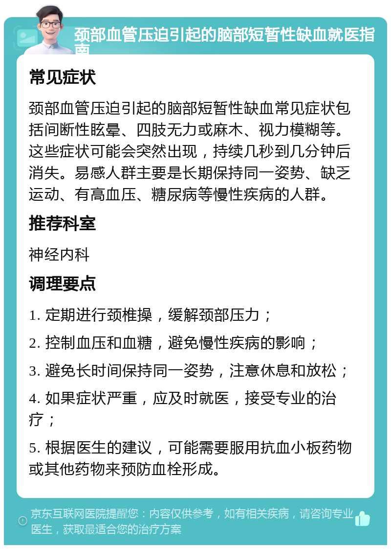 颈部血管压迫引起的脑部短暂性缺血就医指南 常见症状 颈部血管压迫引起的脑部短暂性缺血常见症状包括间断性眩晕、四肢无力或麻木、视力模糊等。这些症状可能会突然出现，持续几秒到几分钟后消失。易感人群主要是长期保持同一姿势、缺乏运动、有高血压、糖尿病等慢性疾病的人群。 推荐科室 神经内科 调理要点 1. 定期进行颈椎操，缓解颈部压力； 2. 控制血压和血糖，避免慢性疾病的影响； 3. 避免长时间保持同一姿势，注意休息和放松； 4. 如果症状严重，应及时就医，接受专业的治疗； 5. 根据医生的建议，可能需要服用抗血小板药物或其他药物来预防血栓形成。