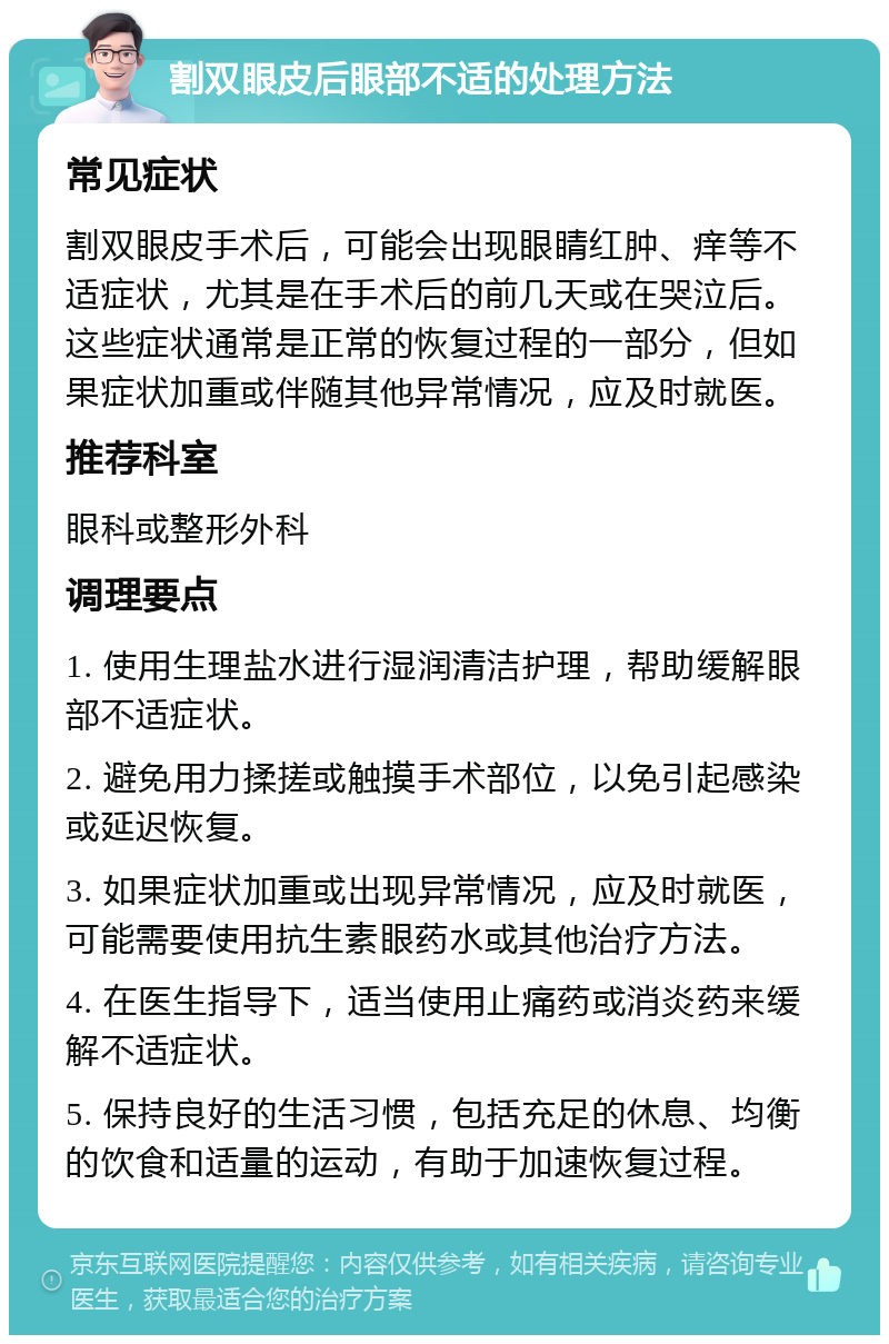 割双眼皮后眼部不适的处理方法 常见症状 割双眼皮手术后，可能会出现眼睛红肿、痒等不适症状，尤其是在手术后的前几天或在哭泣后。这些症状通常是正常的恢复过程的一部分，但如果症状加重或伴随其他异常情况，应及时就医。 推荐科室 眼科或整形外科 调理要点 1. 使用生理盐水进行湿润清洁护理，帮助缓解眼部不适症状。 2. 避免用力揉搓或触摸手术部位，以免引起感染或延迟恢复。 3. 如果症状加重或出现异常情况，应及时就医，可能需要使用抗生素眼药水或其他治疗方法。 4. 在医生指导下，适当使用止痛药或消炎药来缓解不适症状。 5. 保持良好的生活习惯，包括充足的休息、均衡的饮食和适量的运动，有助于加速恢复过程。