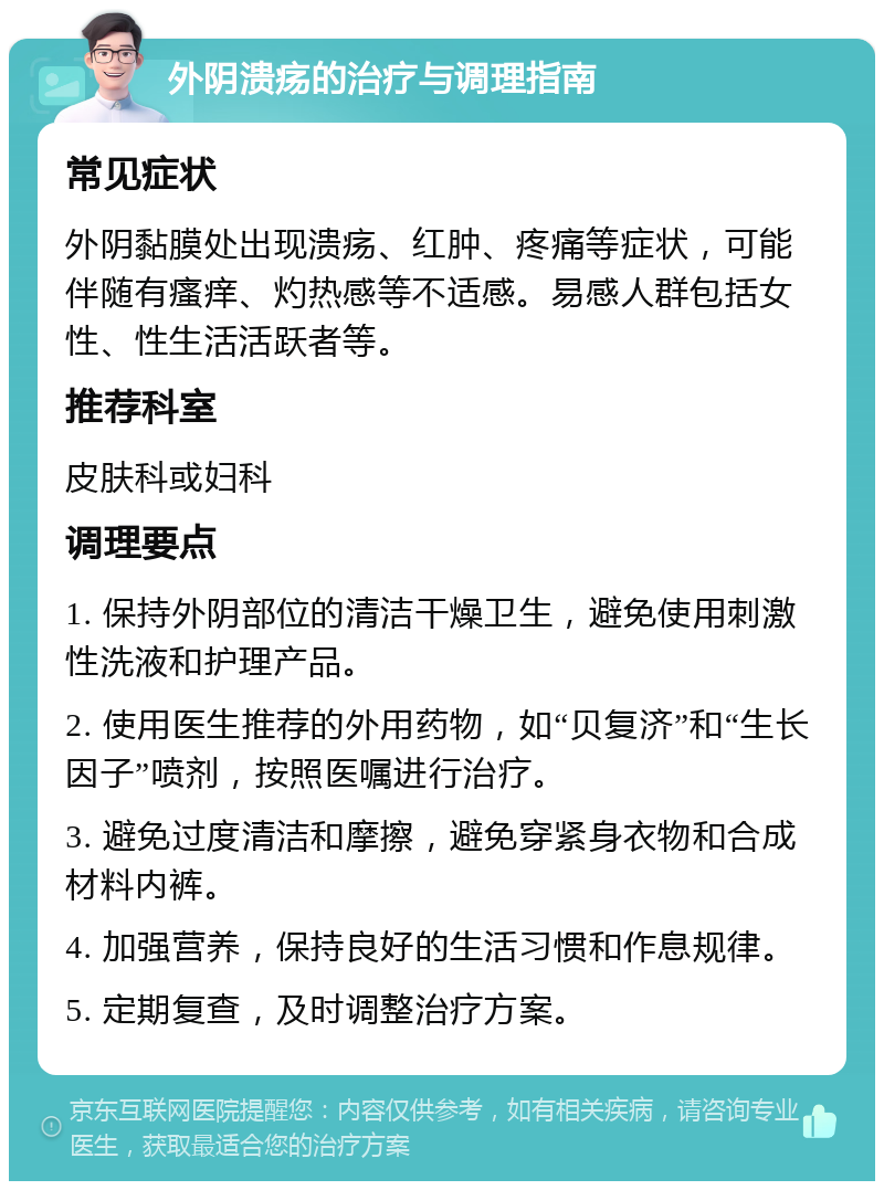 外阴溃疡的治疗与调理指南 常见症状 外阴黏膜处出现溃疡、红肿、疼痛等症状，可能伴随有瘙痒、灼热感等不适感。易感人群包括女性、性生活活跃者等。 推荐科室 皮肤科或妇科 调理要点 1. 保持外阴部位的清洁干燥卫生，避免使用刺激性洗液和护理产品。 2. 使用医生推荐的外用药物，如“贝复济”和“生长因子”喷剂，按照医嘱进行治疗。 3. 避免过度清洁和摩擦，避免穿紧身衣物和合成材料内裤。 4. 加强营养，保持良好的生活习惯和作息规律。 5. 定期复查，及时调整治疗方案。